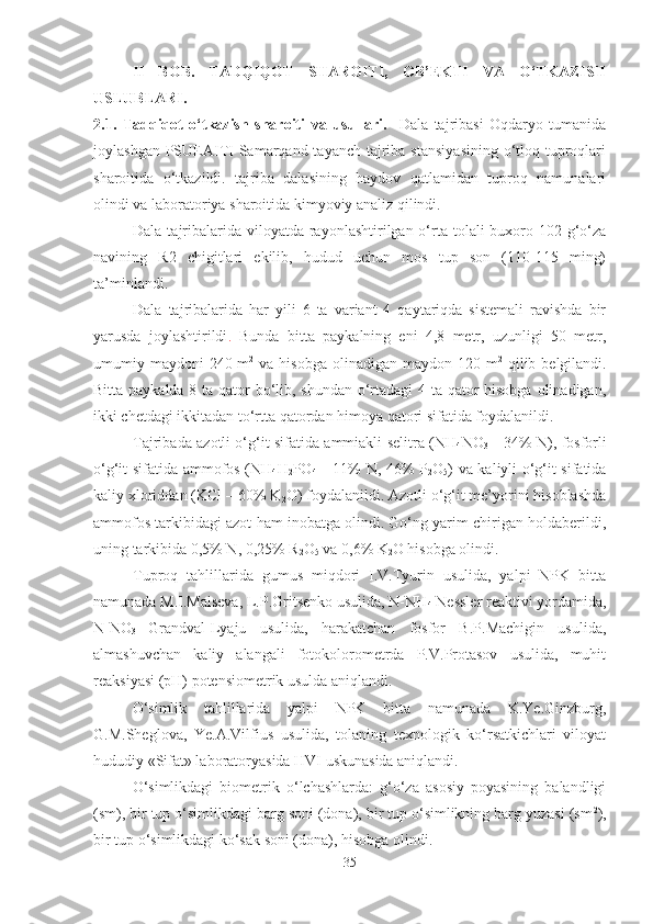 II   BOB.   TADQIQOT   SHAROITI,   OB’EKTI   VA   O‘TKAZISH
USLUBLARI. 
2.1.   Tadqiqot   o‘tkazish   sharoiti   va   usullari.     Dala   tajribasi   Oqdaryo   tumanida
joylashgan PSUEAITI  Samarqand tayanch  tajriba stansiyasining  o‘tloq tuproqlari
sharoitida   o‘tkazildi.   tajriba   dalasining   haydov   qatlamidan   tuproq   namunalari
olindi va laboratoriya sharoitida kimyoviy analiz qilindi.
Dala tajribalarida  viloyatda  rayonlashtirilgan o‘rta  tolali  buxoro-102 g‘o‘za
navining   R2   chigitlari   ekilib,   hudud   uchun   mos   tup   son   (110-115   ming)
ta’minlandi. 
Dala   tajribalarida   har   yili   6   ta   variant   4   qaytariqda   sistemali   ravishda   bir
yarusda   joylashtirildi .   Bunda   bitta   paykalning   eni   4,8   metr,   uzunligi   50   metr,
umumiy maydoni  240 m 2
  va hisobga  olinadigan  maydon 120 m 2
  qilib belgilandi.
Bitta paykalda 8 ta qator  bo‘lib, shundan o‘rtadagi  4 ta qator  hisobga  olinadigan,
ikki chetdagi ikkitadan to‘rtta qatordan himoya qatori sifatida foydalanildi. 
Tajribada azotli o‘g‘it sifatida ammiakli selitra (NH
4 NO
3   – 34% N), fosforli
o‘g‘it sifatida ammofos (NH
4 H
2 PO
4   – 11% N, 46% P
2 O
5 ) va kaliyli o‘g‘it sifatida
kaliy xloriddan (KCl – 60% K
2 O) foydalanildi. Azotli o‘g‘it me’yorini hisoblashda
ammofos tarkibidagi azot ham inobatga olindi. Go‘ng yarim chirigan holdaberildi,
uning tarkibida 0,5% N, 0,25% R
2 O
5  va 0,6% K
2 O hisobga olindi.
Tuproq   tahlillarida   gumus   miqdori   I.V.Tyurin   usulida,   yalpi   NPK   bitta
namunada M.I.Malseva, L.P.Gritsenko usulida, N-NH
4  Nessler reaktivi yordamida,
N-NO
3   Grandval-Lyaju   usulida,   harakatchan   fosfor   B.P.Machigin   usulida,
almashuvchan   kaliy   alangali   fotokolorometrda   P.V.Protasov   usulida,   muhit
reaksiyasi (pH) potensiometrik usulda aniqlandi.
O‘simlik   tahlillarida   yalpi   NPK   bitta   namunada   K.Ye.Ginzburg,
G.M.Sheglova,   Ye.A.Vilfius   usulida,   tolaning   texnologik   ko‘rsatkichlari   viloyat
hududiy «Sifat» laboratoryasida HVI uskunasida aniqlandi.
O‘simlikdagi   biometrik   o‘lchashlarda:   g‘o‘za   asosiy   poyasining   balandligi
(sm), bir tup o‘simlikdagi barg soni (dona), bir tup o‘simlikning barg yuzasi (sm 2
),
bir tup o‘simlikdagi ko‘sak soni (dona), hisobga olindi.  
35 