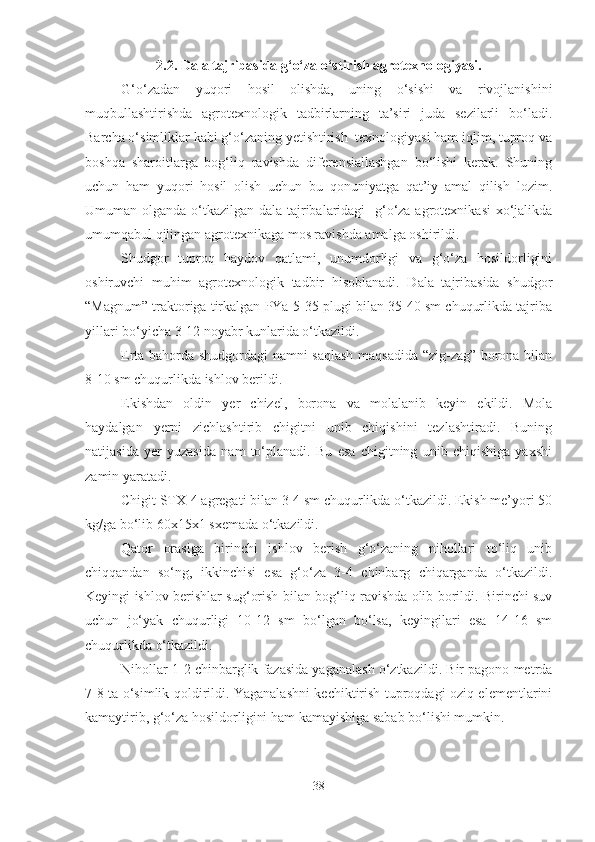 2.2.  Dala tajribasida g‘o‘za o‘stirish agrotexnologiyasi.
G‘o‘zadan   yuqori   hosil   olishda,   uning   o‘sishi   va   rivojlanishini
muqbullashtirishda   agrotexnologik   tadbirlarning   ta’siri   juda   sezilarli   bo‘ladi.
Barcha o‘simliklar kabi g‘o‘zaning yetishtirish  texnologiyasi ham iqlim, tuproq va
boshqa   sharoitlarga   bog‘liq   ravishda   diferensiallashgan   bo‘lishi   kerak.   Shuning
uchun   ham   yuqori   hosil   olish   uchun   bu   qonuniyatga   qat’iy   amal   qilish   lozim.
Umuman olganda o‘tkazilgan dala tajribalaridagi    g‘o‘za agrotexnikasi  xo‘jalikda
umumqabul qilingan agrotexnikaga mos ravishda amalga oshirildi.
Shudgor   tuproq   haydov   qatlami,   unumdorligi   va   g‘o‘za   hosildorligini
oshiruvchi   muhim   agrotexnologik   tadbir   hisoblanadi.   Dala   tajribasida   shudgor
“Magnum” traktoriga tirkalgan PYa-5-35 plugi bilan 35-40 sm chuqurlikda tajriba
yillari bo‘yicha 3-12 noyabr kunlarida o‘tkazildi. 
Erta bahorda shudgordagi namni saqlash maqsadida “zig-zag” borona bilan
8-10 sm chuqurlikda ishlov berildi.  
Ekishdan   oldin   yer   chizel,   borona   va   molalanib   keyin   ekildi.   Mola
haydalgan   yerni   zichlashtirib   chigitni   unib   chiqishini   tezlashtiradi.   Buning
natijasida   yer   yuzasida   nam   to‘planadi.   Bu   esa   chigitning   unib   chiqishiga   yaxshi
zamin yaratadi. 
Chigit STX-4 agregati bilan 3-4 sm chuqurlikda o‘tkazildi. Ekish me’yori 50
kg/ga bo‘lib 60x15x1 sxemada o‘tkazildi.
Qator   orasiga   birinchi   ishlov   berish   g‘o‘zaning   nihollari   to‘liq   unib
chiqqandan   so‘ng,   ikkinchisi   esa   g‘o‘za   3-4   chinbarg   chiqarganda   o‘tkazildi.
Keyingi ishlov berishlar sug‘orish bilan bog‘liq ravishda olib borildi. Birinchi suv
uchun   jo‘yak   chuqurligi   10-12   sm   bo‘lgan   bo‘lsa,   keyingilari   esa   14-16   sm
chuqurlikda o‘tkazildi.
Nihollar 1-2 chinbarglik fazasida yaganalash o‘ztkazildi. Bir pagono metrda
7-8 ta o‘simlik qoldirildi. Yaganalashni kechiktirish tuproqdagi oziq elementlarini
kamaytirib, g‘o‘za hosildorligini ham kamayishiga sabab bo‘lishi mumkin.
38 