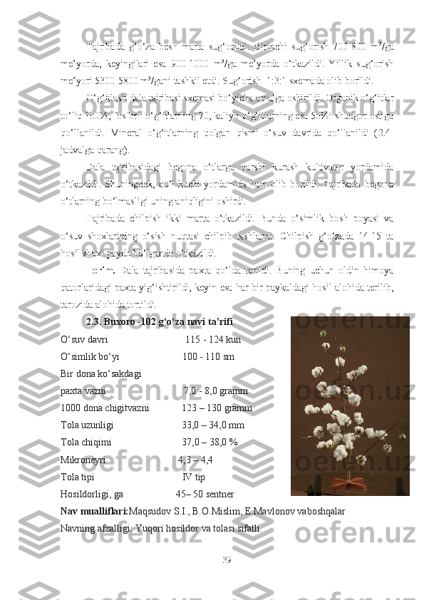 Tajribada   g‘o‘za   besh   marta   sug‘orildi.   Birinchi   sug‘orish   700-800   m 3
/ga
me’yorda,   keyingilari   esa   900-1000   m 3
/ga   me’yorda   o‘tkazildi.   Yillik   sug‘orish
me’yori 5300-5800 m 3
/gani tashkil etdi. Sug‘orish  1:3:1 sxemada olib borildi. 
O‘g‘itlash dala tajribasi sxemasi bo‘yicha amalga oshirildi. Organik o‘g‘itlar
to‘liq 100%, fosforli o‘g‘itlarning 70, kaliyli o‘g‘itlarning esa 50%i shudgor ostiga
qo‘llanildi.   Mineral   o‘g‘itlarning   qolgan   qismi   o‘suv   davrida   qo‘llanildi   ( 2.4-
jadvalga qarang ). 
Dala   tajribasidagi   begona   o‘tlarga   qarshi   kurash   kultivator   yordamida
o‘tkazildi.   Shuningdek,  qo‘l   kuchi   yordamida   ham   olib  borildi.   Tajribada   begona
o‘tlarning bo‘lmasligi uning aniqligini oshirdi. 
Tajribada   chilpish   ikki   marta   o‘tkazildi.   Bunda   o‘simlik   bosh   poyasi   va
o‘suv   shoxlarining   o‘sish   nuqtasi   chilpib   tashlandi.   Chilpish   g‘o‘zada   14-15   ta
hosil shoxi paydo bo‘lganda o‘tkazildi. 
Terim.   Dala   tajribasida   paxta   qo‘lda   terildi.   Buning   uchun   oldin   himoya
qatorlaridagi paxta yig‘ishtirildi, keyin esa har bir paykaldagi hosil alohida terilib,
tarozida alohida tortildi. 
2 .3. Buxoro -102 g‘o‘za   navi  ta’rifi
O‘suv davri                                                             115 - 124 kun
O‘simlik bo‘yi                                                 100 - 110 sm
Bir dona ko‘sakdagi
paxta vazni                                                              7,0   -   8,0 gramm
1000 dona chigitvazni                          123   – 130 gramm
Tola uzunligi                                                      33,0   – 34,0   mm
Tola chiqimi                                                        37,0 – 38,0   %
Mikroneyri                                                         4,3 – 4,4
Tola tipi                                                                      IV tip
Hosildorligi, ga                                         45– 50 sentner
Nav mualliflari: Maqsudov S.I., B.O.Mislim, E.Mavlonov   vaboshqalar
Navning afzalligi: Yuqori hosildor va tolasi sifatli.
39 