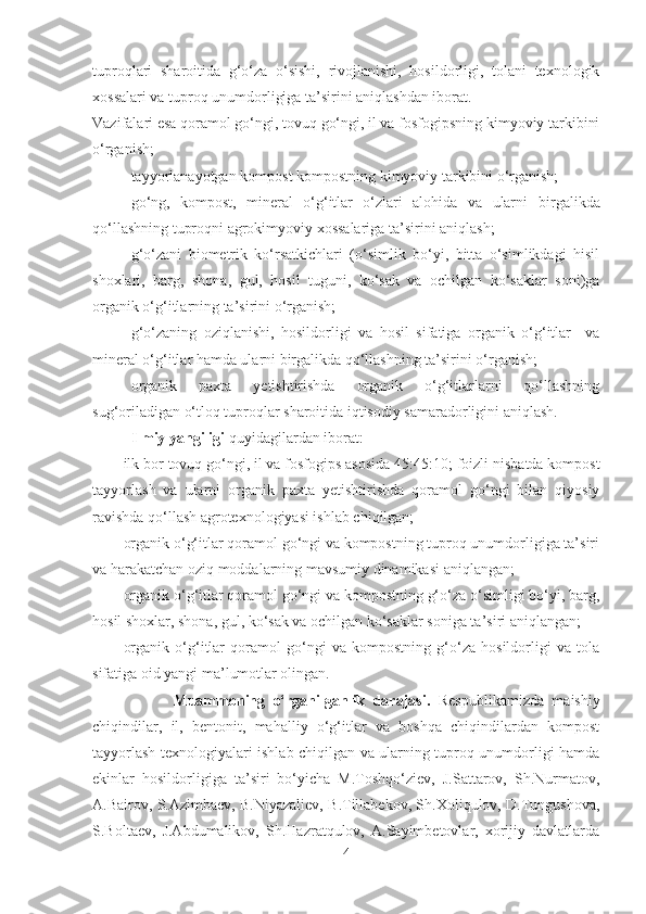 tuproqlari   sharoitida   g‘o‘za   o‘sishi,   rivojlanishi,   hosildorligi,   tolani   texnologik
xossalari va tuproq unumdorligiga ta’sirini aniqlashdan iborat.
Vazifalari esa  qoramol go‘ngi, tovuq go‘ngi, il va fosfogipsning kimyoviy tarkibini
o‘rganish;
tayyorlanayotgan kompost  kompostning kimyoviy tarkibini o‘rganish;
go‘ng,   kompost,   mineral   o‘g‘itlar   o‘zlari   alohida   va   ularni   birgalikda
qo‘llashning tuproqni agrokimyoviy xossalariga ta’sirini aniqlash;
g‘o‘zani   biometrik   ko‘rsatkichlari   (o‘simlik   bo‘yi,   bitta   o‘simlikdagi   hisil
shoxlari,   barg,   shona,   gul,   hosil   tuguni,   ko‘sak   va   ochilgan   ko‘saklar   soni)ga
organik o‘g‘itlarning ta’sirini o‘rganish;
g‘o‘zaning   oziqlanishi,   hosildorligi   va   hosil   sifatiga   organik   o‘g‘itlar     va
mineral o‘g‘itlar hamda ularni birgalikda qo‘llashning ta’sirini o‘rganish;
organik   paxta   yetishtirishda   organik   o‘g‘itlarlarni   qo‘llashning
sug‘oriladigan o‘tloq tuproqlar sharoitida iqtisodiy samaradorligini aniqlash.
Ilmiy yangiligi  quyidagilardan iborat:
ilk bor  tovuq go‘ngi, il va fosfogips asosida 45 : 45 : 10 ;  foizli  nisbatda kompost
tayyorla sh   va   ularni   organik   paxta   yetishtirishda   qoramol   go‘ngi   bilan   qiyosiy
ravishda qo‘llash agro texnologiyasi ishlab chiqilgan;
organik o‘g‘itlar qoramol go‘ngi va kompostning tuproq unumdorligiga ta’siri
va harakatchan oziq moddalarning mavsumiy dinamikasi aniqlangan;
organik o‘g‘itlar qoramol go‘ngi va kompostning g‘o‘za o‘simligi bo‘yi, barg,
hosil shoxlar, shona, gul, ko‘sak va ochilgan ko‘saklar soniga ta’siri aniqlangan;
organik   o‘g‘itlar   qoramol   go‘ngi   va   kompostning   g‘o‘za   hosildorligi   va   tola
sifatiga oid yangi ma’lumotlar olingan.
                    Muammoning   o‘rganilganlik   darajasi.   Respublikamizda   maishiy
chiqindilar,   il,   bentonit,   mahalliy   o‘g‘itlar   va   boshqa   chiqindilardan   kompost
tayyorlash texnologiyalari ishlab chiqilgan va ularning tuproq unumdorligi hamda
ekinlar   hosildorligiga   ta’siri   bo‘yicha   M.Toshqo‘ziev,   J.Sattarov,   Sh.Nurmatov,
A.Bairov, S.Azimbaev, B.Niyazaliev, B.Tillabekov, Sh.Xoliqulov, D.Tungushova,
S.Boltaev,   J.Abdumalikov,   Sh.Hazratqulov,   A.Sayimbetovlar,   xorijiy   davlatlarda
4 