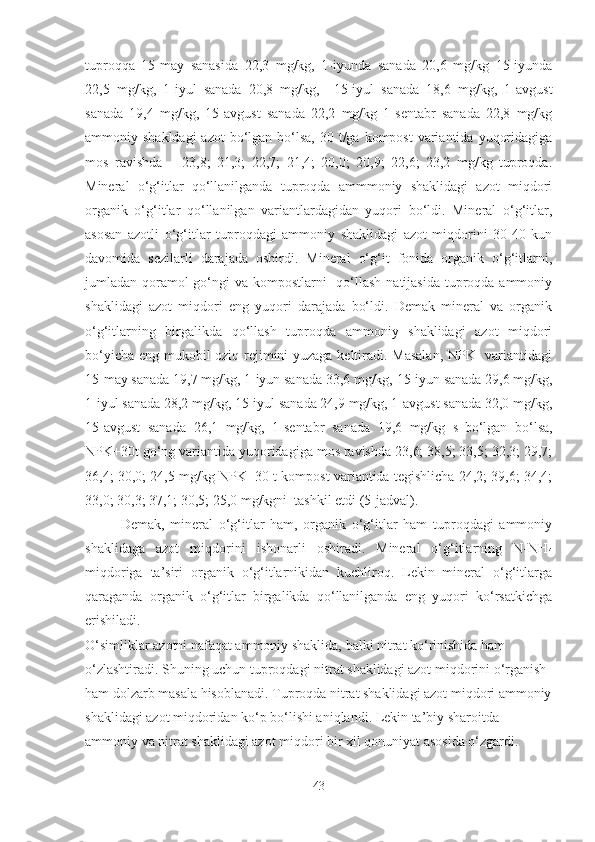 tuproqqa   15-may   sanasida   22,3   mg/kg,   1-iyunda   sanada   20,6   mg/kg   15-iyunda
22,5   mg/kg,   1-iyul   sanada   20,8   mg/kg,     15-iyul   sanada   18,6   mg/kg,   1-avgust
sanada   19,4   mg/kg,   15-avgust   sanada   22,2   mg/kg   1-sentabr   sanada   22,8   mg/kg
ammoniy shakldagi  azot  bo‘lgan bo‘lsa, 30 t/ga kompost  variantida  yuqoridagiga
mos   ravishda   –   23,8;   21,3;   22,7;   21,4;   20,0;   20,9;   22,6;   23,2   mg/kg   tuproqda.
Mineral   o‘g‘itlar   qo‘llanilganda   tuproqda   ammmoniy   shaklidagi   azot   miqdori
organik   o‘g‘itlar   qo‘llanilgan   variantlardagidan   yuqori   bo‘ldi.   Mineral   o‘g‘itlar,
asosan   azotli   o‘g‘itlar   tuproqdagi   ammoniy   shaklidagi   azot   miqdorini   30-40   kun
davomida   sezilarli   darajada   oshirdi.   Mineral   o‘g‘it   fonida   organik   o‘g‘itlarni,
jumladan qoramol go‘ngi va kompostlarni    qo‘llash  natijasida tuproqda ammoniy
shaklidagi   azot   miqdori   eng   yuqori   darajada   bo‘ldi.   Demak   mineral   va   organik
o‘g‘itlarning   birgalikda   qo‘llash   tuproqda   ammoniy   shaklidagi   azot   miqdori
bo‘yicha eng mukobil oziq rejimini yuzaga keltiradi. Masalan, NPK   variantidagi
15-may sanada 19,7 mg/kg, 1-iyun sanada 33,6 mg/kg, 15-iyun sanada 29,6 mg/kg,
1-iyul sanada 28,2 mg/kg, 15-iyul sanada 24,9 mg/kg, 1-avgust sanada 32,0 mg/kg,
15-avgust   sanada   26,1   mg/kg,   1-sentabr   sanada   19,6   mg/kg   s
  bo‘lgan   bo‘lsa,
NPK+30t go‘ng variantida yuqoridagiga mos ravishda 23,6; 38,5; 33,5; 32,3; 29,7;
36,4; 30,0; 24,5 mg/kg NPK+30 t kompost variantida tegishlicha 24,2; 39,6; 34,4;
33,0; 30,3; 37,1; 30,5; 25,0 mg/kgni  tashkil etdi (5-jadval).
Demak,   mineral   o‘g‘itlar   ham,   organik   o‘g‘itlar   ham   tuproqdagi   ammoniy
shaklidaga   azot   miqdorini   ishonarli   oshiradi.   Mineral   o‘g‘itlarning   N-NH
4
miqdoriga   ta’siri   organik   o‘g‘itlarnikidan   kuchliroq.   Lekin   mineral   o‘g‘itlarga
qaraganda   organik   o‘g‘itlar   birgalikda   qo‘llanilganda   eng   yuqori   ko‘rsatkichga
erishiladi.  
O‘simliklar azotni nafaqat ammoniy shaklida, balki nitrat ko‘rinishida ham 
o‘zlashtiradi. Shuning uchun tuproqdagi nitrat shaklidagi azot miqdorini o‘rganish 
ham dolzarb masala hisoblanadi. Tuproqda nitrat shaklidagi azot miqdori ammoniy
shaklidagi azot miqdoridan ko‘p bo‘lishi aniqlandi. Lekin ta’biy sharoitda 
ammoniy va nitrat shaklidagi azot miqdori bir xil qonuniyat asosida o‘zgardi.  
43 