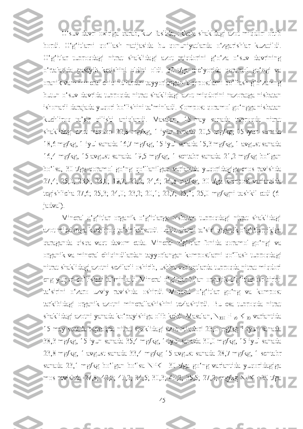 O‘suv   davri   oxiriga   qarab,   kuz   faslida,   ikkala   shakldagi   azot   miqdori   ortib
bordi.   O‘g‘itlarni   qo‘llash   natijasida   bu   qonuniyatlarda   o‘zgarishlar   kuzatildi.
O‘g‘itlar   tuproqdagi   nitrat   shaklidagi   azot   miqdorini   g‘o‘za   o‘suv   davrining
o‘rtalarida   pasayib   ketishini   oldini   oldi.   30   t/ga   me’yorida   qoramol   go‘ngi   va
oranik vam mineral chiqindilardan tayyorlangan kompostlarni qo‘llash g‘o‘zaning
butun   o‘suv   davrida   tuproqda   nitrat   shaklidagi   azot   miqdorini   nazoratga   nisbatan
ishonarli darajada yuqori bo‘lishini ta’minladi. Kompost qoramol go‘ngga nisbatan
kuchliroq   ta’sir   qilishi   aniqlandi.   Masalan,   15-may   sanada   tuproqda   nitrat
shaklidagi   azot   miqdori   22,8   mg/kg,   1-iyun   sanada   20,5   mg/kg,   15-iyun   sanada
18,6 mg/kg, 1-iyul sanada 16,7 mg/kg, 15-iyul sanada 15,3 mg/kg, 1-avgust sanada
16,4   mg/kg,   15-avgust   sanada   19,5   mg/kg,   1-sentabr   sanada   21,2   mg/kg   bo‘lgan
bo‘lsa,   30   t/ga   qoramol   go‘ng   qo‘llanilgan   variantda   yuqoridagiga   mos   ravishda
27,4;   25,0;   23,8;   23,0;   19,7;   22,2;   24,6;   24,8   mg/kg,   30   t/ga   kompost   variantida
tegishlicha   27,6;   25,3;   24,0;   23,2;   20,1;   22,7;   25,1;   25,0   mg/kgni   tashkil   etdi   (6-
jadval).
Mineral   o‘g‘itlar   organik   o‘g‘itlarga   nisbatan   tuproqdagi   nitrat   shaklidagi
azot miqdoriga kuchliroq ta’sir kursatdi. Lekin ularni ta’siri organik o‘g‘itlarnikiga
qaraganda   qisqa   vaqt   davom   etda.   Mineral   o‘g‘itlar   fonida   qoramol   go‘ngi   va
organik   va   mineral   chiqindilardan   tayyorlangan  kompostlarni   qo‘llash   tuproqdagi
nitrat shaklidagi azotni sezilarli oshirib, ushbu variantlarda tuproqda nitrat miqdori
eng yuqori bo‘lishini ta’minladi. Mineral o‘g‘itlar bilan organik o‘g‘itlar bir-birini
ta’sirini   o‘zaro   uzviy   ravishda   oshirdi.   Mineral   o‘g‘itlar   go‘ng   va   kompost
tarkibidagi   organik   azotni   minerallashishini   tezlashtirdi.   Bu   esa   tuproqda   nitrat
shaklidagi azotni yanada ko‘payishiga olib keldi. Masalan, N
250  P
175  K
125  variantida
15-may sanada tuproqda nitrat shaklidagi azot miqdori 23,0 mg/kg 1-iyun sanada
38,3 mg/kg, 15-iyun sanada 35,4 mg/kg, 1-iyul sanada 30,0 mg/kg, 15-iyul sanada
23,8 mg/kg, 1-avgust  sanada 33,4 mg/kg 15-avgust  sanada 28,7 mg/kg, 1-sentabr
sanada   23,1   mg/kg   bo‘lgan   bo‘lsa   NPK   +30   t/ga   go‘ng   variantida   yuqoridagiga
mos ravishda  27,8;  42,0; 40,2;  34,5; 30,3;  40,2; 35,5; 27,2;  mg/kg NPK +30 t/ga
45 