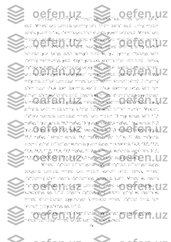 Tuproqdagi   ammoniyli   va   nitratli   azot   birgalikda   mineral   azotni   tashkil
etadi.   Mineral   azot   tuproqda   azotning   oziq   fondini   tashkil   etadi.   Uning   miqdori
qancha yuqori bo‘lsa, o‘simlik azot bilan shuncha yaxshi oziqlanadi. Mineral azot
miqdori   tuprodagi   ammoniy   va   nitrat   shaklidagi   azot   miqdorini   ortishi   mineral
azotning   ham   oshishiga   olib   keldi.   Nazoratda   mineral   azotning   ta’biy   zaxirasi
bahordan   yoz   fasliga   qarab   kamayib   bordi   va   iyul   oyining   o‘rtalariga   kelib
o‘zining   menimumiga   yetdi.   Keyin   yana   asta   sekinlik   bilan   ortib   bordi.   Demak,
o‘g‘itsiz   variantda   g‘o‘zaning   eng   asosiy   hosil   tuplash   davrida   tuproqqa   mineral
azot miqdorining yetishmasligi yaqqol namoyon bo‘ladi. Qoramol go‘ngini 30 t/ga
me’yorida qo‘llash tuproqdagi mineral azot miqdorini ishonarli oshirdi. Go‘ngning
ta’siri   butun   o‘suv   davri   davomida   sezildi.   O‘suv   davrining   oxriga   kelib   ham
go‘ngni   ta’siri   sezilarlicha  qoldi. Organik  va mineral  chiqindilardan  tayyorlangan
kompostlar ham qoramol go‘nggiga nisbatan ham kuchliroq ta’sir ko‘rsatdi. Tovuq
go‘ngida   azotli   moddalarning   ko‘pligi   bunga   sabab   bo‘lishi   mumkin.   Masalan,
o‘g‘itsiz   nazoratda   tuproqdagi   mineral   azot   miqdori   15-may   sanaga   kelib   41,3
mg/kg, 1-iyun sanada 38,3 mg/kg, 15-iyun sanada 33,9 mg/kg, 1-iyul sanada 30,2
iyun,   15-iyul   sanada   27,7   mg/kg,   1-avgust   sanada   30,5   mg/kg,   15-avgust   sanada
36,3   mg/kg,   1-sentabr   sanada   38,4   mg/kg,   bo‘lgan   bo‘lsa   30   t/ga   me’yorda
qoramol go‘ngi qo‘llanilgan variantda yuqoridagiga mos ravishda 49,7; 45,6; 46,3;
43,8;   38,3;   41,6;   46,8;   47,6   mg/kg,   30   t/ga   kompost   variantida   tegishlicha   51,4;
46,6; 46,7; 44,6; 40,1; 43,6; 47,7; 48,2 mg/kg ni tashkil etadi (7-jadval). 
              Mineral   o‘g‘itlar   qo‘llanilganda   organik   o‘g‘itlar   qo‘llanilganidagiga
qaraganda   tuproqda   mineral   azot   miqdori   sezilarli   oshdi.   Demak,   mineral
o‘g‘itlarning   ta’siri   organik   o‘g‘itlarnikiga   qaraganda   kuchli.   Mineral   va   organik
o‘g‘itlar   birgalikda   qo‘llanilganda   tuproqdagi   mineral   azot   miqdori   eng   yuqori
kursatkichga   ega   bo‘ldi.   Organik   o‘g‘itlar,   ya’ni   qoramol   go‘ngi   va   organik   va
mineral   chiqindilardan   tayyorlangan   kompostlar   mineral   o‘g‘itlar   fonida   ham
ishonarli ijobiy ta’siriga ega bo‘ldi.
       Bunga organik va mineral chiqindilardan tayyorlangan kompostlar go‘ngga 
nisbatan tuproqdagi mineral azotga kuchliroq ta’sir kursatdi.
48 