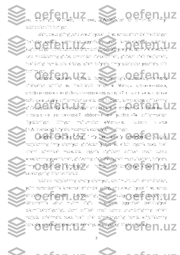 esa   C.C.Singh,   W.Oiwer,   P.R.Hesse,   R.Apfelthalter   lar   tomonidan   ilmiy-
tadqiqotlar olib borilgan. 
Lekin, tovuq go‘ngi, ariq-zovur loyqasi – il va sanoat chiqindisi hisoblangan
fosfogips   asosida   kompostlar   tayyorlash,   ushbu   kompostlarning   qadimdan
sug‘oriladigan o‘tloq tuproqlar  unumdorligi, agrokimyoviy va agrofizik xossalari,
oziq   moddalarning   g‘o‘za   tomonidan   o‘zlashtirilishi,   g‘o‘zani   o‘sib-rivojlanishi,
hosildorligi   hamda   tola   sifatiga   ta’siri   bo‘yicha   ilmiy-tadqiqotlar   yetarlicha   olib
borilmagan.
Tadqiqot   usullari.   Tajribada   barcha   fenologik   kuzatuvlar,   biometrik
o‘lchashlar   tahlillar   va   hisob-kitob   ishlari   «   Методы   агрохимических,
агрофизических и микробиологических исследований в поливных хлопковых
районах » uslubiy qo‘llanmalari asosida olib borilgan, kompostlarni  qo‘llashning
g‘o‘zadagi   iqtisodiy   samaradorligini   aniqlashda   «   Инструкция   и   нормативы   по
определению   экономической   эффективности   удобрений»   qo‘llanmasidan
foydalanilgan.   Olingan   ma’lumotlar   «Методика   полевого   опыта»
(B.A.Dospexov) bo‘yicha matematik-statistik tahlil qilingan.
Tadqiqot   natijalarining   ilmiy   va   amaliy   ahamiyati.   Tadqiqot
natijalarining   ilmiy   ahamiyati   g‘o‘zadan   yuqori   va   sifatli   organik   paxta   hosil
olishni   ta’minlash   maqsadida   organik   o‘g‘itlarni   qo‘llash   orqali   tuproq
xossalarining yaxshilanishi, g‘o‘zaning o‘sib-rivojlanishi maqbullashishi, bo‘yicha
ilmiy   ma’lumotlar   to‘planganligi   hamda   hosildorlikning   ortishi   ilmiy
asoslanganligi bilan izohlanadi.
Tadqiqot   natijalarining   amaliy   ahamiyati,   atrof-muhit   turli   chiqindilardan,
ya’ni   parrandachilik   korxonasi   chiqindisi   go‘ng,   ariq-zovur   loyqasi-il   va   sanoat
chiqindisi   fosfogipsdan   tozalanganligi,   ularni   qulay   nisbatda   aralashtirib
dehqonchilik   uchun   muhim   o‘g‘it   –   kompost   tayyorlash   texnologiyasi
takomillashtirilganligi,   ularni   qo‘llash   orqali   tuproq   unumdorligining   oshishi
natijada   qo‘shimcha   paxta   hosili   olish   ta’minlanganligi   hamda   xo‘jaliklarning
iqtisodiy samaradorligi sezilarli oshishiga erishilganligi bilan izohlanadi.
5 