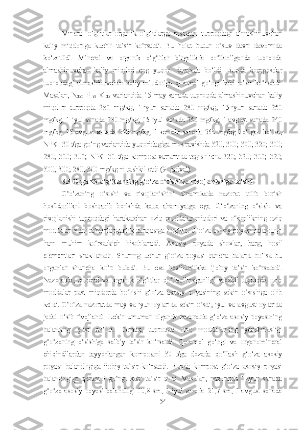 Mineral   o‘g‘itlar   organik   o‘g‘itlarga   nisbatan   tuproqdagi   almashinuvchan
kaliy   miqdoriga   kuchli   ta’sir   ko‘rsatdi.   Bu   holat   butun   o‘suv   davri   davomida
ko‘zatildi.   Mineral   va   organik   o‘g‘itlar   birgalikda   qo‘llanilganda   tuproqda
almashinuvchan   kaliy   miqdori   eng   yuqori   darajada   bo‘ldi.   Bunda   kompostlar
tuproqdagi   almashinuvchan   kaliy   miqdoriga   qoramol   go‘ngi   kabi   ta’sir   ko‘rsatdi.
Masalan,   N
250   P
175   K
125   variantida   15-may   sanada   tuproqda   almashinuvchan   kaliy
miqdori   tuproqda   280   mg/kg,   1-iyun   sanada   280   mg/kg,   15-iyun   sanada   260
mg/kg, 1-iyul sanada 280 mg/kg, 15-iyul sanada 260 mg/kg, 1-avgust sanada 240
mg/kg, 15-avgust  sanada 240 mg/kg, 1-sentabr  sanada 260 mg/kg bo‘lgan bo‘lsa,
NPK+30 t/ga go‘ng variantida yuqoridagiga mos ravishda 320; 300; 300; 320; 300;
280;   300;   300;   NPK+30   t/ga   kompost   variantida   tegishlicha   320;   320;   300;   320;
300; 300; 280; 300 mg/kg ni tashkil etdi (9 -jadval).
3.3 Organik o‘g‘itlarning g‘o‘za o‘sishi va rivojlanishiga ta’siri 
G‘o‘zaning   o‘sishi   va   rivojlanishini   dinamikada   nazorat   qilib   borish
hosildorlikni   boshqarib   borishda   katta   ahamiyatga   ega.   G‘o‘zaning   o‘sishi   va
rivojlanishi   tuproqdagi   harakatchan   oziq   moddalar   miqdori   va   o‘simlikning   oziq
moddalar bilan ta’minlanganlik darajasiga bog‘liq. G‘o‘za asosiy poyasi balandligi
ham   muhim   ko‘rsatkich   hisoblanadi.   Asosiy   poyada   shoxlar,   barg,   hosil
elementlari   shakllanadi.   Shuning   uchun   g‘o‘za   poyasi   qancha   baland   bo‘lsa   bu
organlar   shuncha   ko‘p   buladi.   Bu   esa   hosildorlikka   ijobiy   ta’sir   ko‘rsatadi.
Nazoratda,   mineral   va   organik   o‘g‘itlar   qo‘llanilmaganligi   sababli   tuproqda   oziq
moddalar   past   miqdorda   bo‘lishi   g‘o‘za   asosiy   poyasining   sekin   o‘sishiga   olib
keldi. G‘o‘za nazoratda may va iyun oylarida sekin o‘sdi, iyul va avgust  oylarida
jadal o‘sib rivojlandi. Lekin umuman olganda nazoratda g‘o‘za asosiy poyasining
balandligi   past   bo‘ldi.   Demak,   tuproqda   oziq   moddalarning   yetishmasligi
g‘o‘zaning   o‘sishiga   salbiy   ta’sir   ko‘rsatdi.   Qoramol   go‘ngi   va   organomineral
chiqindilardan   tayyorlangan   kompostni   30   t/ga   dozada   qo‘llash   g‘o‘za   asosiy
poyasi   balandligiga   ijobiy   ta’sir   ko‘rsatdi.   Bunda   kompost   g‘o‘za   asosiy   poyasi
balandligiga   qoramol   go‘ngi   kabi   ta’sir   qildi.   Masalan,   nazoratda   1-iyun   sanada
g‘o‘za   asosiy   poyasi   balandligi   10,8   sm,   1-iyul   sanada   21,7   sm,   1-avgust   sanada
54 