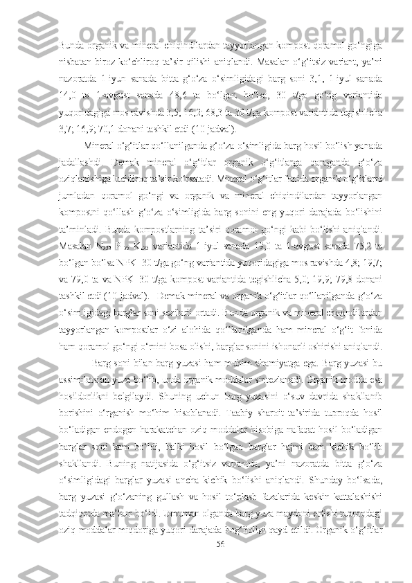 Bunda organik va mineral chiqindilardan tayyorlangan kompost qoramol go‘ngiga
nisbatan   biroz   ko‘chliroq   ta’sir   qilishi   aniqlandi.   Masalan   o‘g‘itsiz   variant,   ya’ni
nazoratda   1-iyun   sanada   bitta   g‘o‘za   o‘simligidagi   barg   soni   3,1,   1-iyul   sanada
14,0   ta   1-avgust   sanada   48,6   ta   bo‘lgan   bo‘lsa,   30   t/ga   go‘ng   variantida
yuqoridagiga mos ravishda 3,5; 16,2; 68,3 ta 30 t/ga kompost variantida tegishlicha
3,7; 16,9; 70,1 donani tashkil etdi (10-jadval).
Mineral o‘g‘itlar qo‘llanilganda g‘o‘za o‘simligida barg hosil bo‘lish yanada
jadallashdi.   Demak   mineral   o‘g‘itlar   organik   o‘g‘itlarga   qaraganda   g‘o‘za
oziqlanishiga luchliroq ta’sir ko‘rsatadi. Mineral o‘g‘itlar fonida organik o‘g‘itlarni
jumladan   qoramol   go‘ngi   va   organik   va   mineral   chiqindilardan   tayyorlangan
kompostni   qo‘llash   g‘o‘za   o‘simligida   barg   sonini   eng   yuqori   darajada   bo‘lishini
ta’minladi.   Bunda   kompostlarning   ta’siri   qoramol   go‘ngi   kabi   bo‘lishi   aniqlandi.
Masalan   N
250   P
175   K
125   variantida   1-iyul   sanada   19,0   ta   1-avgust   sanada   75,2   ta
bo‘lgan bo‘lsa NPK+30 t/ga go‘ng variantida yuqoridagiga mos ravishda 4,8; 19,7;
va 79,0 ta va NPK+30 t/ga kompost  variantida tegishlicha 5,0;  19,9; 79,8 donani
tashkil etdi (10-jadval). Demak mineral va organik o‘g‘itlar qo‘llanilganda g‘o‘za
o‘simligidagi barglar soni sezilarli ortadi. Bunda organik va mineral chiqindilardan
tayyorlangan   kompostlar   o‘zi   alohida   qo‘llanilganda   ham   mineral   o‘g‘it   fonida
ham qoramol go‘ngi o‘rnini bosa olishi, barglar sonini ishonarli oshirishi aniqlandi.
                   Barg soni  bilan barg yuzasi  ham muhim ahamiyatga ega. Barg yuzasi bu
assimilatsion yuza bo‘lib, unda organik moddalar sintezlanadi. Organik modda esa
hosildorlikni   belgilaydi.   Shuning   uchun   barg   yuzasini   o‘suv   davrida   shakllanib
borishini   o‘rganish   mo‘him   hisoblanadi.   Taabiy   sharoit   ta’sirida   tuproqda   hosil
bo‘ladigan   endogen  harakatchan  oziq  moddalar  hisobiga   nafaqat   hosil   bo‘ladigan
barglar   soni   kam   bo‘ldi,   balki   hosil   bo‘lgan   barglar   hajmi   ham   kichik   bo‘lib
shakllandi.   Buning   natijasida   o‘g‘itsiz   variantda,   ya’ni   nazoratda   bitta   g‘o‘za
o‘simligidagi   barglar   yuzasi   ancha   kichik   bo‘lishi   aniqlandi.   Shunday   bo‘lsada,
barg   yuzasi   g‘o‘zaning   gullash   va   hosil   to‘plash   fazalarida   keskin   kattalashishi
tadqiqotda ma’lum bo‘ldi. Umuman olganda barg yuza maydoni ortishi tuproqdagi
oziq moddalar miqdoriga yuqori darajada bog‘liqligi qayd etildi. Organik o‘g‘itlar
56 