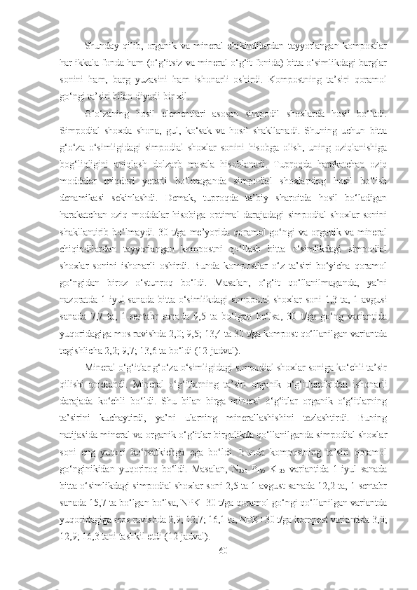 Shunday   qilib,   organik   va   mineral   chikindilardan   tayyorlangan   kompostlar
har ikkala fonda ham (o‘g‘itsiz va mineral o‘g‘it fonida) bitta o‘simlikdagi barglar
sonini   ham,   barg   yuzasini   ham   ishonarli   oshirdi.   Kompostning   ta’siri   qoramol
go‘ngi ta’siri bilan diyarli bir xil. 
G‘o‘zaning   hosil   elementlari   asosan   simpodil   shoxlarda   hosil   bo‘ladi.
Simpodial   shoxda   shona,   gul,   ko‘sak   va   hosil   shakllanadi.   Shuning   uchun   bitta
g‘o‘za   o‘simligidagi   simpodial   shoxlar   sonini   hisobga   olish,   uning   oziqlanishiga
bog‘liqligini   aniqlash   dolzarb   masala   hisoblanadi.   Tuproqda   harakatchan   oziq
moddalar   miqdori   yetarli   bo‘lmaganda   simpodial   shoxlarning   hosil   bo‘lish
denamikasi   sekinlashdi.   Demak,   tuproqda   ta’biy   sharoitda   hosil   bo‘ladigan
harakatchan   oziq   moddalar   hisobiga   optimal   darajadagi   simpodial   shoxlar   sonini
shakllantirib bo‘lmaydi. 30 t/ga me’yorida  qoramol  go‘ngi  va organik  va mineral
chiqindilardan   tayyorlangan   kompostni   qo‘llash   bitta   o‘simlikdagi   simpodial
shoxlar   sonini   ishonarli   oshirdi.   Bunda   kompostlar   o‘z   ta’siri   bo‘yicha   qoramol
go‘ngidan   biroz   o‘stunroq   bo‘ldi.   Masalan,   o‘g‘it   qo‘llanilmaganda,   ya’ni
nazoratda 1-iyul sanada bitta o‘simlikdagi simpodial shoxlar  soni 1,3 ta, 1-avgusi
sanada   7,7   ta,   1-sentabr   sanada   9,5   ta   bo‘lgan   bo‘lsa,   30   t/ga   go‘ng   variantida
yuqoridagiga mos ravishda 2,0; 9,5; 13,4 ta 30 t/ga kompost qo‘llanilgan variantda
tegishlicha 2,2; 9,7; 13,6 ta bo‘ldi (12-jadval). 
Mineral o‘g‘itlar g‘o‘za o‘simligidagi simpodial shoxlar soniga ko‘chli ta’sir
qilishi   aniqlandi.   Mineral   o‘g‘itlarning   ta’siri   organik   o‘g‘itlarnikidan   ishonarli
darajada   ko‘chli   bo‘ldi.   Shu   bilan   birga   mineral   o‘g‘itlar   organik   o‘g‘itlarning
ta’sirini   kuchaytirdi,   ya’ni   ularning   minerallashishini   tezlashtirdi.   Buning
natijasida mineral va organik o‘g‘itlar birgalikda qo‘llanilganda simpodial shoxlar
soni   eng   yuqori   ko‘rsatkichga   ega   bo‘ldi.   Bunda   kompostning   ta’siri   qoramol
go‘nginikidan   yuqoriroq   bo‘ldi.   Masalan,   N
250   P
175   K
125   variantida   1-iyul   sanada
bitta o‘simlikdagi simpodial shoxlar soni 2,5 ta 1-avgust sanada 12,2 ta, 1-sentabr
sanada 15,7 ta bo‘lgan bo‘lsa, NPK+30 t/ga qoramol go‘ngi qo‘llanilgan variantda
yuqoridagiga mos ravishda 2,9; 12,7; 16,1 ta, NPK+30 t/ga kompost variantida 3,0;
12,9; 16,3 tani tashkil etdi (12-jadval).
60 