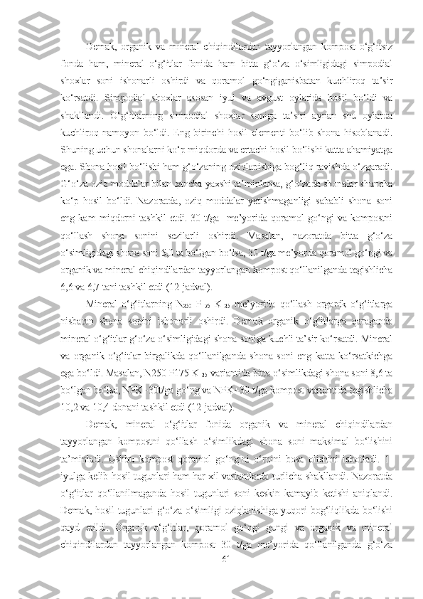 Demak,   organik   va   mineral   chiqindilardan   tayyorlangan   kompost   o‘g‘itsiz
fonda   ham,   mineral   o‘g‘itlar   fonida   ham   bitta   g‘o‘za   o‘simligidagi   simpodial
shoxlar   soni   ishonarli   oshirdi   va   qoramol   go‘ngiganisbatan   kuchliroq   ta’sir
ko‘rsatdi.   Simpodial   shoxlar   asosan   iyul   va   avgust   oylarida   hosil   bo‘ldi   va
shakllandi.   O‘g‘itlarning   simpodial   shoxlar   soniga   ta’siri   aynan   shu   oylarda
kuchliroq   namoyon   bo‘ldi.   Eng   birinchi   hosil   elementi   bo‘lib   shona   hisoblanadi.
Shuning uchun shonalarni ko‘p miqdorda va ertachi hosil bo‘lishi katta ahamiyatga
ega. Shona hosil bo‘lishi ham g‘o‘zaning oziqlanishiga bog‘liq ravishda o‘zgaradi.
G‘o‘za oziq moddalar bilan qancha yaxshi ta’minlansa, g‘o‘zada shonalar shuncha
ko‘p   hosil   bo‘ldi.   Nazoratda,   oziq   moddalar   yetishmaganligi   sababli   shona   soni
eng   kam   miqdorni   tashkil   etdi.   30   t/ga     me’yorida   qoramol   go‘ngi   va   kompostni
qo‘llash   shona   sonini   sezilarli   oshirdi.   Masalan,   nazoratda   bitta   g‘o‘za
o‘simligidagi shona soni 5,0 ta bo‘lgan bo‘lsa, 30 t/ga me’yorda qoramol go‘ngi va
organik va mineral chiqindilardan tayyorlangan kompost qo‘llanilganda tegishlicha
6,6 va 6,7 tani tashkil etdi (12-jadval).
Mineral   o‘g‘itlarning   N
250   P
175   K
125   me’yorida   qo‘llash   organik   o‘g‘itlarga
nisbatan   shona   sonini   ishonarli   oshirdi.   Demak   organik   o‘g‘itlarga   qaraganda
mineral o‘g‘itlar g‘o‘za o‘simligidagi shona soniga kuchli ta’sir ko‘rsatdi. Mineral
va   organik   o‘g‘itlar   birgalikda   qo‘llanilganda   shona   soni   eng   katta   ko‘rsatkichga
ega bo‘ldi. Masalan, N250 P175 K
125  variantida bitta o‘simlikdagi shona soni 8,6 ta
bo‘lgan bo‘lsa, NPK+30t/ga go‘ng va NPK+30 t/ga kompost variantida tegishlicha
10,2 va 10,4 donani tashkil etdi (12-jadval).
Demak,   mineral   o‘g‘itlar   fonida   organik   va   mineral   chiqindilardan
tayyorlangan   kompostni   qo‘llash   o‘simlikdagi   shona   soni   maksimal   bo‘lishini
ta’minladi.   Ushbu   kompost   qoramol   go‘ngini   o‘rnini   bosa   olishini   isbotladi.   1-
iyulga kelib hosil tugunlari ham har xil variantlarda turlicha shakllandi. Nazoratda
o‘g‘itlar   qo‘llanilmaganda   hosil   tugunlari   soni   keskin   kamayib   ketishi   aniqlandi.
Demak, hosil tugunlari g‘o‘za o‘simligi oziqlanishiga yuqori bog‘liqlikda bo‘lishi
qayd   etildi.   Organik   o‘g‘itlar,   qoramol   go‘ngi   gungi   va   organik   va   mineral
chiqindilardan   tayyorlangan   kompost   30   t/ga   me’yorida   qo‘llanilganda   g‘o‘za
61 