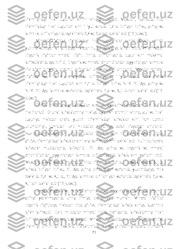 o‘simligidagi   hosil   tugunlari   sonini   ishonarli   oshirdi.   Masalan,   nazoratda   bitta
o‘simlikdagi   hosil   tugunlari   soni   1-iyul   sanada   1,7   ta   bo‘lgan   bo‘lsa,   go‘ng   va
kompost qo‘llanilganda tegishlicha 2,8 va 2,9 tani tashkil etdi (12-jadval).
Mineral   o‘g‘itlar   o‘simlikdagi   hosil   tugunchalar   sonini   keskin   oshirib
yubordi va organik o‘g‘itlarga nisbatan bu ko‘rsatkichga ko‘chliroq ta’sir ko‘rsatdi.
Organik   o‘g‘itlar   mineral   o‘g‘it   fonida   qo‘llanilganda   tugun   soni   maksimal
ko‘rsatkichda ega bo‘ldi. Organik va mineral chiqindilardan tayyorlangan kompost
o‘z   ta’siri   bo‘yicha   qoramol   go‘ngidan   qolishmasligi   aniqlandi.   Masalan   mineral
o‘g‘itlar   N
250   P
175   K
125   me’yorida   qo‘llanilganda   1-iyul   sanada   bitta   g‘o‘za
o‘simligidagi   hosil   tugunlari   soni   4,4   ta   bo‘lgan   bo‘lsa   NPK+30   t/ga   go‘ng   va
NPK+30   t/ga   kompost   variantida   tegishlicha   4,9   va   5,0   donani   tashkil   etdi(12-
jadval). 
G‘o‘za   o‘simligidagi   ko‘saklar   soni   asosiy   ko‘rsatkichlardan   biri   bo‘lib
hisoblanadi.   Chunki   ko‘saklarning   hosilga   aylanish   ehtimoli   shona,   gul   va   hosil
tuguniga   nisbatan   ancha   yuqori.   O‘simlikdagi   ko‘saklar   soni   ham   tuproq
unumdorligi,   jumladan   oziq   moddalar   miqdoriga   qarab   o‘zgarishi   aniqlandi.
Nazoratda,   harakatchan   oziq   moddalar   miqdori   kam   bo‘lganligi   sababli,   bitta
g‘o‘za o‘simligidagi ko‘saklar soni eng kam miqdorini tashkil etdi. Bu holat barcha
ko‘zatish   muddatlarida   ko‘zatildi.   30   t/ga   go‘ng   va   organik   va   mineral
chiqindilaridan   tayyorlangan   kompost   qo‘llanilganda   ko‘sak   soni   sezilarli   ortdi.
Masalan,   1-iyul   sanada   nazoratda   bitta   o‘simlikda   2,3   ta,   1-avgust   sanada   5,0   ta
ko‘sak   bo‘lgan   bo‘lsa,   30   t/ga   go‘ng   qo‘llanilgan   variantda   yuqoridagiga   mos
ravishda  3,7   va 8,0 ta, 30 t/ga kompost  qo‘llanilgan variantda tegishlicha  3,9 va
8,1 tani tashkil etdi (12-jadval).
Demak,   organik   va   mineral   chiqindilardan   tayyorlangan   kompost   qoramol
go‘ngi   yetishmaganda   uning   o‘rniga   qo‘llanilishi   mumkin.   Mineral   o‘g‘itlar
organik   o‘g‘itlarga   nisbatan   bitta   g‘o‘za   o‘simligidagi   ko‘sak   soniga   kuchliroq
ta’sir   ko‘rsatdi.   Oziq   moddalar   mineral   holda   berilganda   ko‘saklarning   hosli
bo‘lishi   va   shakllanishi   jadallashadi.   Mineral   o‘g‘itlardagi   oziq   moddalar   g‘o‘za
o‘simligi   tomonidan   bevosita   o‘zlashtiriladi.   Bu   esa   g‘o‘zaning   barcha   biometrik
62 