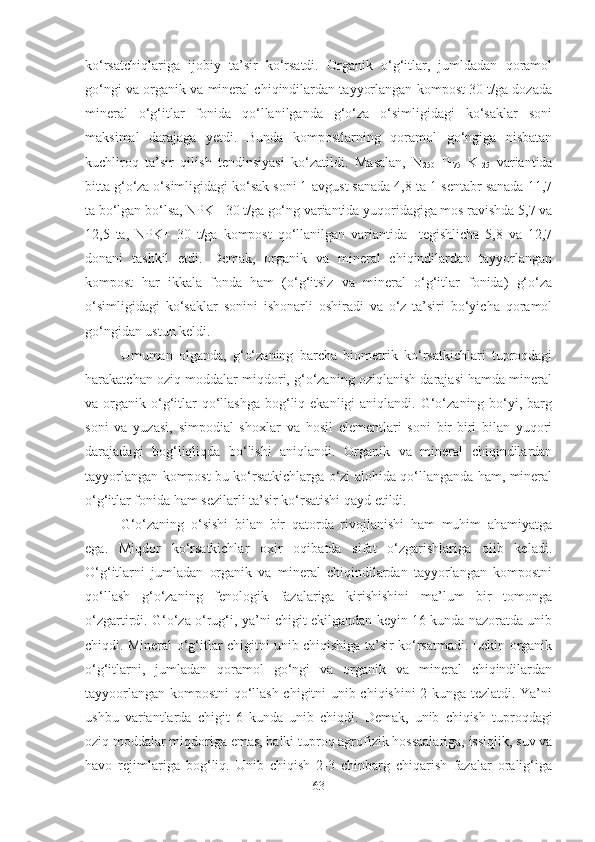 ko‘rsatchiqlariga   ijobiy   ta’sir   ko‘rsatdi.   Organik   o‘g‘itlar,   jumldadan   qoramol
go‘ngi va organik va mineral chiqindilardan tayyorlangan kompost 30 t/ga dozada
mineral   o‘g‘itlar   fonida   qo‘llanilganda   g‘o‘za   o‘simligidagi   ko‘saklar   soni
maksimal   darajaga   yetdi.   Bunda   kompostlarning   qoramol   go‘ngiga   nisbatan
kuchliroq   ta’sir   qilish   tendinsiyasi   ko‘zatildi.   Masalan,   N
250   P
175   K
125   variantida
bitta g‘o‘za o‘simligidagi ko‘sak soni 1-avgust sanada 4,8 ta 1-sentabr sanada 11,7
ta bo‘lgan bo‘lsa, NPK+ 30 t/ga go‘ng variantida yuqoridagiga mos ravishda 5,7 va
12,5   ta,   NPK+   30   t/ga   kompost   qo‘llanilgan   variantida     tegishlicha   5,8   va   12,7
donani   tashkil   etdi.   Demak,   organik   va   mineral   chiqindilardan   tayyorlangan
kompost   har   ikkala   fonda   ham   (o‘g‘itsiz   va   mineral   o‘g‘itlar   fonida)   g‘o‘za
o‘simligidagi   ko‘saklar   sonini   ishonarli   oshiradi   va   o‘z   ta’siri   bo‘yicha   qoramol
go‘ngidan ustun keldi. 
Umuman   olganda,   g‘o‘zaning   barcha   biometrik   ko‘rsatkichlari   tuproqdagi
harakatchan oziq moddalar miqdori, g‘o‘zaning oziqlanish darajasi hamda mineral
va organik  o‘g‘itlar   qo‘llashga   bog‘liq ekanligi  aniqlandi.  G‘o‘zaning  bo‘yi,  barg
soni   va   yuzasi,   simpodial   shoxlar   va   hosil   elementlari   soni   bir-biri   bilan   yuqori
darajadagi   bog‘liqliqda   bo‘lishi   aniqlandi.   Organik   va   mineral   chiqindilardan
tayyorlangan kompost bu ko‘rsatkichlarga o‘zi alohida qo‘llanganda ham, mineral
o‘g‘itlar fonida ham sezilarli ta’sir ko‘rsatishi qayd etildi. 
G‘o‘zaning   o‘sishi   bilan   bir   qatorda   rivojlanishi   ham   muhim   ahamiyatga
ega.   Miqdor   ko‘rsatkichlar   oxir   oqibatda   sifat   o‘zgarishlariga   olib   keladi.
O‘g‘itlarni   jumladan   organik   va   mineral   chiqindilardan   tayyorlangan   kompostni
qo‘llash   g‘o‘zaning   fenologik   fazalariga   kirishishini   ma’lum   bir   tomonga
o‘zgartirdi. G‘o‘za o‘rug‘i, ya’ni chigit ekilgandan keyin 16 kunda nazoratda unib
chiqdi. Mineral o‘g‘itlar chigitni unib chiqishiga ta’sir ko‘rsatmadi. Lekin organik
o‘g‘itlarni,   jumladan   qoramol   go‘ngi   va   organik   va   mineral   chiqindilardan
tayyoorlangan kompostni qo‘llash chigitni unib chiqishini 2 kunga tezlatdi. Ya’ni
ushbu   variantlarda   chigit   6   kunda   unib   chiqdi.   Demak,   unib   chiqish   tuproqdagi
oziq moddalar miqdoriga emas, balki tuproq agrofizik hossaalariga, issiqlik, suv va
havo   rejimlariga   bog‘liq.   Unib   chiqish   2-3   chinbarg   chiqarish   fazalar   oralig‘iga
63 