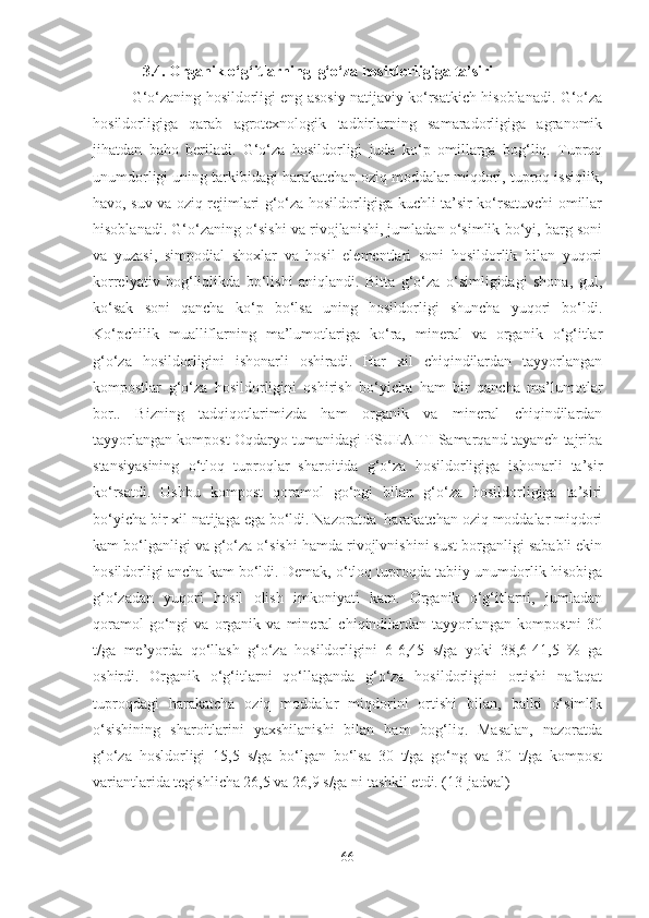               3.4. Organik o‘g‘itlarning  g‘o‘za hosildorligiga ta’siri
G‘o‘zaning hosildorligi eng asosiy natijaviy ko‘rsatkich hisoblanadi. G‘o‘za
hosildorligiga   qarab   agrotexnologik   tadbirlarning   samaradorligiga   agranomik
jihatdan   baho   beriladi.   G‘o‘za   hosildorligi   juda   ko‘p   omillarga   bog‘liq.   Tuproq
unumdorligi uning tarkibidagi harakatchan oziq moddalar miqdori, tuproq issiqlik,
havo, suv va oziq rejimlari g‘o‘za hosildorligiga kuchli ta’sir ko‘rsatuvchi omillar
hisoblanadi. G‘o‘zaning o‘sishi va rivojlanishi, jumladan o‘simlik bo‘yi, barg soni
va   yuzasi,   simpodial   shoxlar   va   hosil   elementlari   soni   hosildorlik   bilan   yuqori
korrelyativ   bog‘liqlikda   bo‘lishi   aniqlandi.   Bitta   g‘o‘za   o‘simligidagi   shona,   gul,
ko‘sak   soni   qancha   ko‘p   bo‘lsa   uning   hosildorligi   shuncha   yuqori   bo‘ldi.
Ko‘pchilik   mualliflarning   ma’lumotlariga   ko‘ra,   mineral   va   organik   o‘g‘itlar
g‘o‘za   hosildorligini   ishonarli   oshiradi.   Har   xil   chiqindilardan   tayyorlangan
kompostlar   g‘o‘za   hosildorligini   oshirish   bo‘yicha   ham   bir   qancha   ma’lumotlar
bor..   Bizning   tadqiqotlarimizda   ham   organik   va   mineral   chiqindilardan
tayyorlangan kompost Oqdaryo tumanidagi PSUEAITI Samarqand tayanch tajriba
stansiyasining   o‘tloq   tuproqlar   sharoitida   g‘o‘za   hosildorligiga   ishonarli   ta’sir
ko‘rsatdi.   Ushbu   kompost   qoramol   go‘ngi   bilan   g‘o‘za   hosildorligiga   ta’siri
bo‘yicha bir xil natijaga ega bo‘ldi. Nazoratda  harakatchan oziq moddalar miqdori
kam bo‘lganligi va g‘o‘za o‘sishi hamda rivojlvnishini sust borganligi sababli ekin
hosildorligi ancha kam bo‘ldi. Demak, o‘tloq tuproqda tabiiy unumdorlik hisobiga
g‘o‘zadan   yuqori   hosil   olish   imkoniyati   kam.   Organik   o‘g‘itlarni,   jumladan
qoramol   go‘ngi   va   organik   va  mineral   chiqindilardan   tayyorlangan   kompostni   30
t/ga   me’yorda   qo‘llash   g‘o‘za   hosildorligini   6-6,45   s/ga   yoki   38,6-41,5   %   ga
oshirdi.   Organik   o‘g‘itlarni   qo‘llaganda   g‘o‘za   hosildorligini   ortishi   nafaqat
tuproqdagi   harakatcha   oziq   moddalar   miqdorini   ortishi   bilan,   balki   o‘simlik
o‘sishining   sharoitlarini   yaxshilanishi   bilan   ham   bog‘liq.   Masalan,   nazoratda
g‘o‘za   hosldorligi   15,5   s/ga   bo‘lgan   bo‘lsa   30   t/ga   go‘ng   va   30   t/ga   kompost
variantlarida tegishlicha 26,5 va 26,9 s/ga ni tashkil etdi. (13-jadval) 
66 