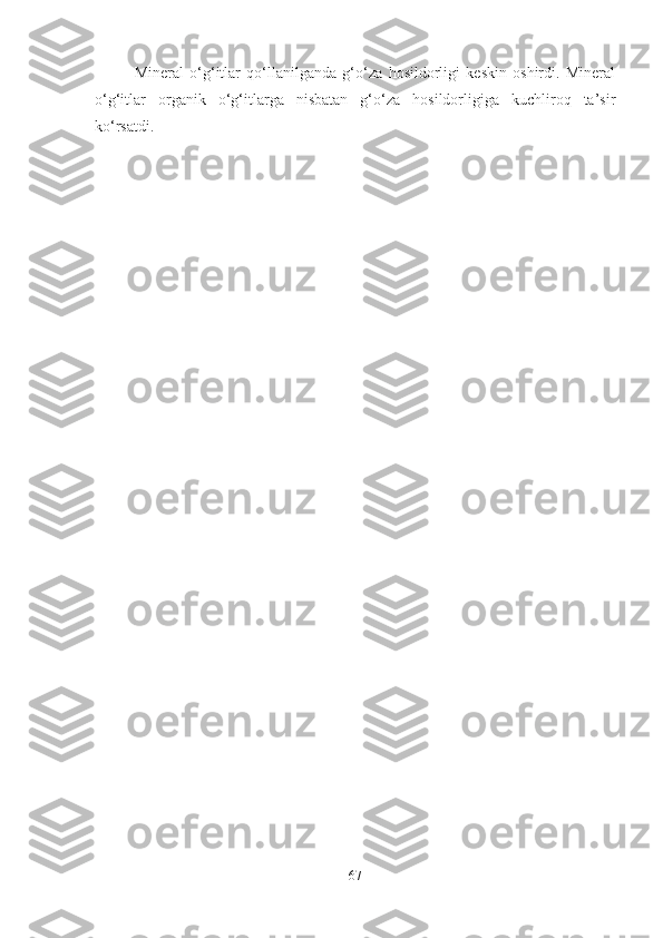 Mineral   o‘g‘itlar   qo‘llanilganda   g‘o‘za   hosildorligi   keskin   oshirdi.   Mineral
o‘g‘itlar   organik   o‘g‘itlarga   nisbatan   g‘o‘za   hosildorligiga   kuchliroq   ta’sir
ko‘rsatdi. 
67 