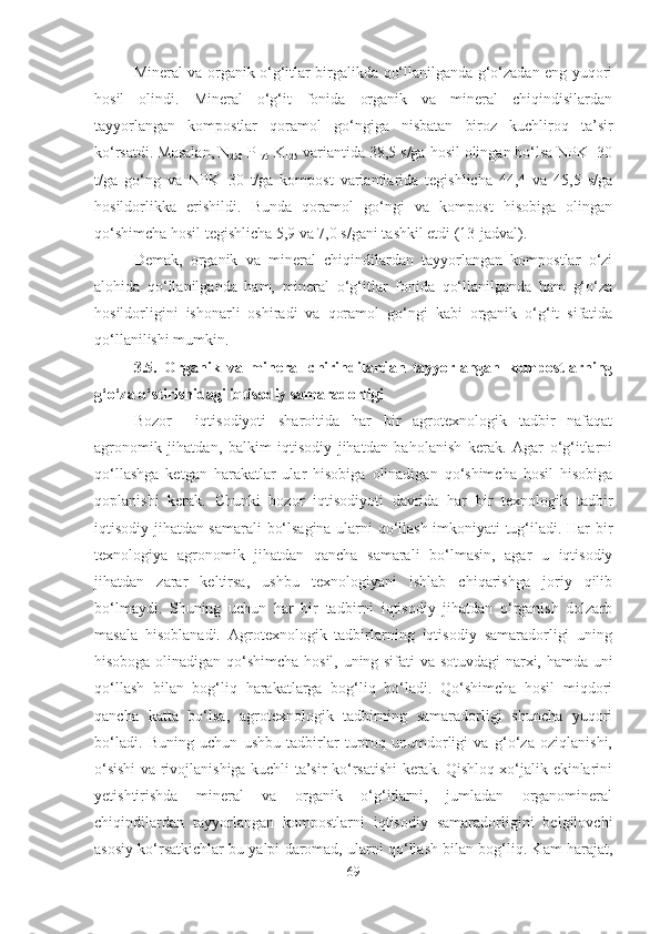 Mineral va organik o‘g‘itlar birgalikda qo‘llanilganda g‘o‘zadan eng yuqori
hosil   olindi.   Mineral   o‘g‘it   fonida   organik   va   mineral   chiqindisilardan
tayyorlangan   kompostlar   qoramol   go‘ ngiga   nisbatan   biroz   kuchliroq   ta’sir
ko‘rsatdi. Masalan, N
250  P
175  K
125  variantida 38,5 s/ga hosil olingan bo‘lsa NPK+30
t/ga   go‘ng   va   NPK+30   t/ga   kompost   variantlarida   tegishlicha   44,4   va   45,5   s/ga
hosildorlikka   erishildi.   Bunda   qoramol   go‘ngi   va   kompost   hisobiga   olingan
qo‘shimcha hosil tegishlicha 5,9 va 7,0 s/gani tashkil etdi (13-jadval ). 
Demak,   organik   va   mineral   chiqindilardan   tayyorlangan   kompostlar   o‘zi
alohida   qo‘llanilganda   ham,   mineral   o‘g‘itlar   fonida   qo‘llanilganda   ham   g‘o‘za
hosildorligini   ishonarli   oshiradi   va   qoramol   go‘ngi   kabi   organik   o‘g‘it   sifatida
qo‘llanilishi mumkin.
3.5.   Organik   va   mineral   chirindilardan   tayyorlangan   kompostlarning
g‘o‘za o‘stirishidagi iqtisodiy samaradorligi  
Bozor     iqtisodiyoti   sharoitida   har   bir   agrotexnologik   tadbir   nafaqat
agronomik   jihatdan,   balkim   iqtisodiy   jihatdan   baholanish   kerak.   Agar   o‘g‘itlarni
qo‘llashga   ketgan   harakatlar   ular   hisobiga   olinadigan   qo‘shimcha   hosil   hisobiga
qoplanishi   kerak.   Chunki   bozor   iqtisodiyoti   davrida   har   bir   texnologik   tadbir
iqtisodiy jihatdan samarali bo‘lsagina ularni qo‘llash imkoniyati tug‘iladi. Har bir
texnologiya   agronomik   jihatdan   qancha   samarali   bo‘lmasin,   agar   u   iqtisodiy
jihatdan   zarar   keltirsa,   ushbu   texnologiyani   ishlab   chiqarishga   joriy   qilib
bo‘lmaydi.   Shuning   uchun   har   bir   tadbirni   iqtisodiy   jihatdan   o‘rganish   dolzarb
masala   hisoblanadi.   Agrotexnologik   tadbirlarning   iqtisodiy   samaradorligi   uning
hisoboga olinadigan qo‘shimcha hosil, uning sifati va sotuvdagi  narxi, hamda uni
qo‘llash   bilan   bog‘liq   harakatlarga   bog‘liq   bo‘ladi.   Qo‘shimcha   hosil   miqdori
qancha   katta   bo‘lsa,   agrotexnologik   tadbirning   samaradorligi   shuncha   yuqori
bo‘ladi.   Buning   uchun   ushbu   tadbirlar   tuproq   unumdorligi   va   g‘o‘za   oziqlanishi,
o‘sishi va rivojlanishiga kuchli ta’sir ko‘rsatishi kerak. Qishloq xo‘jalik ekinlarini
yetishtirishda   mineral   va   organik   o‘g‘itlarni,   jumladan   organomineral
chiqindilardan   tayyorlangan   kompostlarni   iqtisodiy   samaradorligini   belgilovchi
asosiy ko‘rsatkichlar bu yalpi daromad, ularni qo‘llash bilan bog‘liq. Kam harajat,
69 