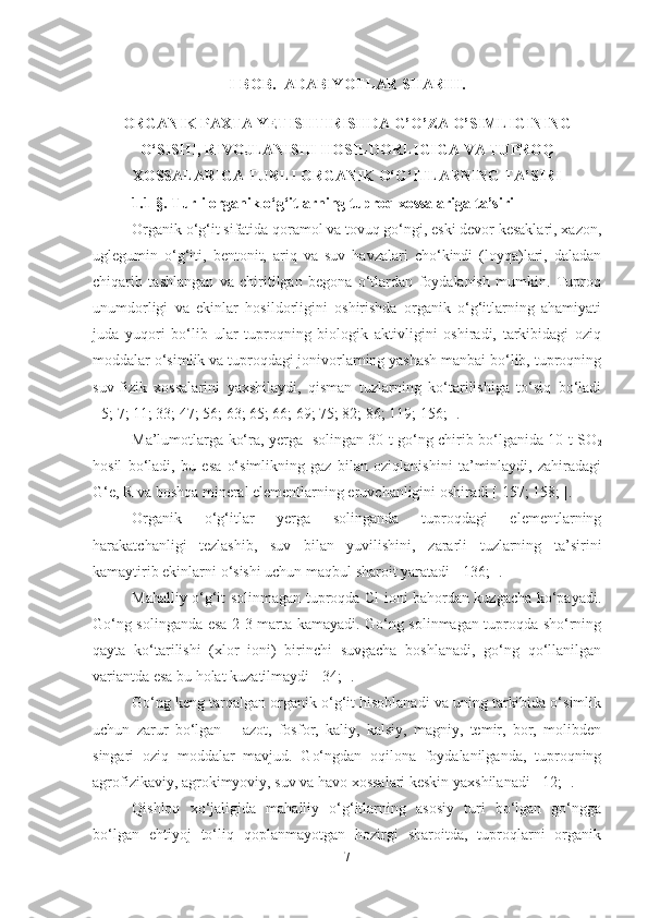 I-BOB.    ADABIYOTLAR SHARHI. 
ORGANIK PAXTA YETISHTIRISHDA G’O’ZA O’SIMLIGINING
O‘SISHI, RIVOJLANISHI HOSILDORLIGIGA VA TUPROQ
XOSSALARIGA TURLI ORGANIK O‘G‘ITLARNING TA’SIRI
1.1-§. T urli organik o‘g‘itlarning tuproq xossalariga ta’siri
Organik o‘g‘it sifatida qoramol va tovuq go‘ngi, eski devor kesaklari, xazon,
uglegumin   o‘g‘iti,   bentonit,   ariq   va   suv   havzalari   cho‘kindi   (loyqa)lari,   daladan
chiqarib   tashlangan   va   chiritilgan   begona   o‘tlardan   foydalanish   mumkin.   Tuproq
unumdorligi   va   ekinlar   hosildorligini   oshirishda   organik   o‘g‘itlarning   ahamiyati
juda   yuqori   bo‘lib   ular   tuproqning   biologik   aktivligini   oshiradi,   tarkibidagi   oziq
moddalar o‘simlik va tuproqdagi jonivorlarning yashash manbai bo‘lib, tuproqning
suv-fizik   xossalarini   yaxshilaydi,   qisman   tuzlarning   ko‘tarilishiga   to‘siq   bo‘ladi
[ 5; 7; 11; 33; 47; 56; 63; 65; 66; 69; 75; 82; 86; 119; 156; ]. 
Ma’lumotlarga ko‘ra, yerga   solingan 30 t go‘ng chirib bo‘lganida 10 t SO
2
hosil   bo‘ladi,   bu   esa   o‘simlikning   gaz   bilan   oziqlanishini   ta’minlaydi,   zahiradagi
G‘e, R va boshqa mineral elementlarning eruvchanligini oshiradi [ 157; 158; ].
Organik   o‘g‘itlar   yerga   solinganda   tuproqdagi   elementlarning
harakatchanligi   tezlashib,   suv   bilan   yuvilishini,   zararli   tuzlarning   ta’sirini
kamaytirib ekinlarni o‘sishi uchun maqbul sharoit yaratadi [ 136; ].
Mahalliy o‘g‘it solinmagan tuproqda Cl ioni bahordan kuzgacha ko‘payadi.
Go‘ng solinganda esa 2-3 marta kamayadi. Go‘ng solinmagan tuproqda sho‘rning
qayta   ko‘tarilishi   (xlor   ioni)   birinchi   suvgacha   boshlanadi,   go‘ng   qo‘llanilgan
variantda esa bu holat kuzatilmaydi [ 34; ]. 
Go‘ng keng tarqalgan organik o‘g‘it hisoblanadi va uning tarkibida o‘simlik
uchun   zarur   bo‘lgan   –   azot,   fosfor,   kaliy,   kalsiy,   magniy,   temir,   bor,   molibden
singari   oziq   moddalar   mavjud.   Go‘ngdan   oqilona   foydalanilganda,   tuproqning
agrofizikaviy, agrokimyoviy, suv va havo xossalari keskin yaxshilanadi [ 12; ].
Qishloq   xo‘jaligida   mahalliy   o‘g‘itlarning   asosiy   turi   bo‘lgan   go‘ngga
bo‘lgan   ehtiyoj   to‘liq   qoplanmayotgan   hozirgi   sharoitda,   tuproqlarni   organik
7 