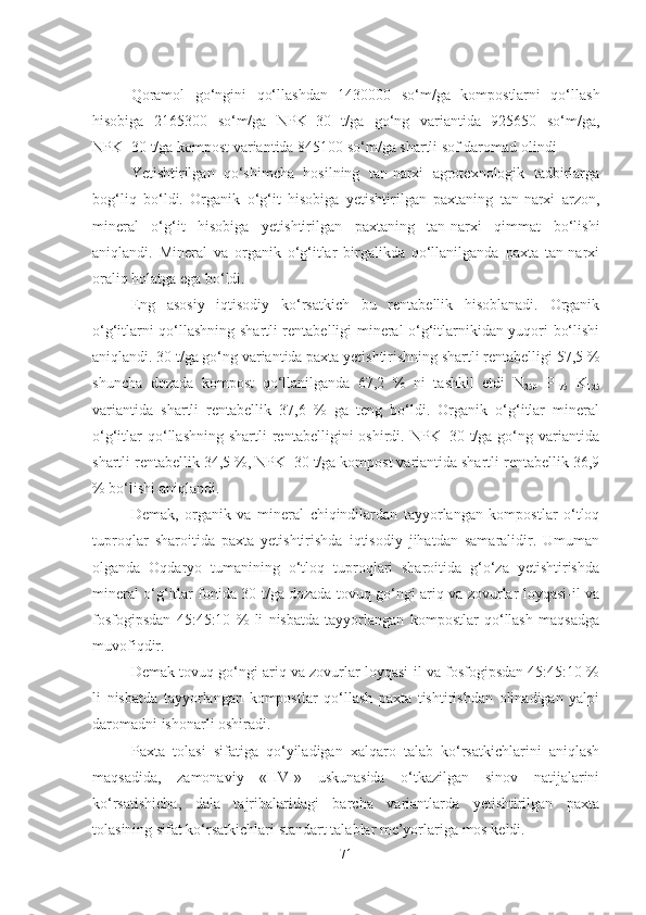  
Qoramol   go‘ngini   qo‘llashdan   1430000   so‘m/ga   kompostlarni   qo‘llash
hisobiga   2165300   so‘m/ga   NPK+30   t/ga   go‘ng   variantida   925650   so‘m/ga,
NPK+30 t/ga kompost variantida 845100 so‘m/ga shartli sof daromad olindi 
Yetishtirilgan   qo‘shimcha   hosilning   tan-narxi   agrotexnologik   tadbirlarga
bog‘liq   bo‘ldi.   Organik   o‘g‘it   hisobiga   yetishtirilgan   paxtaning   tan-narxi   arzon,
mineral   o‘g‘it   hisobiga   yetishtirilgan   paxtaning   tan-narxi   qimmat   bo‘lishi
aniqlandi.   Mineral   va   organik   o‘g‘itlar   birgalikda   qo‘llanilganda   paxta   tan-narxi
oraliq holatga ega bo‘ldi. 
Eng   asosiy   iqtisodiy   ko‘rsatkich   bu   rentabellik   hisoblanadi.   Organik
o‘g‘itlarni qo‘llashning shartli rentabelligi mineral o‘g‘itlarnikidan yuqori bo‘lishi
aniqlandi. 30 t/ga go‘ng variantida paxta yetishtirishning shartli rentabelligi 57,5 %
shuncha   dozada   kompost   qo‘llanilganda   67,2   %   ni   tashkil   etdi   N
250   P
175   K
125
variantida   shartli   rentabellik   37,6   %   ga   teng   bo‘ldi.   Organik   o‘g‘itlar   mineral
o‘g‘itlar  qo‘llashning  shartli  rentabelligini  oshirdi.  NPK+30  t/ga  go‘ng  variantida
shartli rentabellik 34,5 %, NPK+30 t/ga kompost variantida shartli rentabellik 36,9
% bo‘lishi aniqlandi. 
Demak,   organik   va   mineral   chiqindilardan   tayyorlangan   kompostlar   o‘tloq
tuproqlar   sharoitida   paxta   yetishtirishda   iqtisodiy   jihatdan   samaralidir.   Umuman
olganda   Oqdaryo   tumanining   o‘tloq   tuproqlari   sharoitida   g‘o‘za   yetishtirishda
mineral o‘g‘itlar fonida 30 t/ga dozada tovuq go‘ngi ariq va zovurlar loyqasi-il va
fosfogipsdan   45:45:10   %   li   nisbatda   tayyorlangan   kompostlar   qo‘llash   maqsadga
muvofiqdir. 
Demak tovuq go‘ngi ariq va zovurlar loyqasi-il va fosfogipsdan 45:45:10 %
li   nisbatda   tayyorlangan   kompostlar   qo‘llash   paxta   tishtirishdan   olinadigan   yalpi
daromadni ishonarli oshiradi. 
Paxta   tolasi   sifatiga   qo‘yiladigan   xalqaro   talab   ko‘rsatkichlarini   aniqlash
maqsadida,   zamonaviy   «HVI»   uskunasida   o‘tkazilgan   sinov   natijalarini
ko‘rsatishicha,   dala   tajribalaridagi   barcha   variantlarda   yetishtirilgan   paxta
tolasining sifat ko‘rsatkichlari standart talablar me’yorlariga mos keldi.
71 