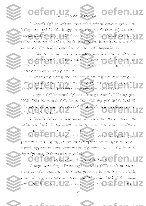 XULOSA VA TAKLIFLAR
1.   Organik   o‘g‘itlar   jumladan   tovuq   go‘ngi,   ariq   va   zovurlar   loyqasi-il   va
fosfogipsdan  45:45:10 nisbatda tayyorlangan organik o’g’it  (kompost) tuproqdagi
harakatcha   oziq   moddalar   miqdorini   ishonarli   oshirdi.   Bu   holat   ular   alohida   o‘zi
qo‘llanilganda ham mineral o‘g‘itlar fonida qo‘llanilganda ham kuzatildi. Ularning
tuproq oziq rejimiga ta’siri qoramol go‘ngi bilan bir xil darajada bo‘ldi. 
2.   Organik   o‘g‘itlarni   o‘tloq   tuproqlar   sharoitida   g‘o‘zaning   o‘sishiga,
jumladan asosiy poyasi balandligiga, barg soni va yuzasi, simpodial shoxlar soniga
ijobiy ta’sir ko‘rsatadi. Ushbu kompostlar minaral o‘g‘itlar bilan birgalikda ushbu
ko‘rsatkich maksimal darajaga chiqadi.
3.  Organik o‘g‘itlar o‘g‘itsiz fonda ham, mineral o‘g‘itlar fonida ham g‘o‘za
o‘simligidagi   generativ   organlar,   jumladan,   shona,   hosil   tuguni,   ko‘sak   sonini
ishonarli oshiradi. Ushbu kompostlar go‘ng urnini bosa olishi aniqlandi. 
4. Organik o‘g‘itlar mineral o‘g‘itlarsiz fonda g‘o‘zadan 10,0;11,4 s/ga yoki
164,5;   173,5   %,   mineral   o‘g‘it   fonida   28,9;   30,0   s/ga   yoki   286,4;   293,5   %
qo‘shimcha hosil olishga imkon beradi. Kompostlar g‘o‘za hosildorligiga qoramol
go‘ngi kabi ta’sirga ega bo‘ldi. 
5.   Organik   o‘g‘itlar   jumladan   tovuq   go‘ngi,   ariq   va   zovurlar   loyqasi-il   va
fosfogipsdan  45:45:10 nisbatda tayyorlangan kompost  o‘z samaradorligi  bo‘yicha
qoramol go‘ngi o‘rnini bosa oladi va uni organik o‘g‘it sifatida qo‘llash mumkin. 
6.   Oqdaryo   tumanining   o‘tloq   tuproqlar   sharoitida   organik   paxta
yetishtirishda   tovuq   go‘ngi,   ariq   va   zovurlar   loyqasi-il   va   fosfogipsdan   45:45:10
nisbatda   tayyorlangan   kompostlarni   mineral   o‘g‘itlarning   N
250   P
175   K
125   fonida   30
t/ga me’yorida qo‘llash maqsadga muvofiqdir. 
ISHLAB CHIQARISHGA TAVSIYALAR
Oqdaryo   tumanining   qadimdan   sug‘orilib   dehqonchilik   qilinib   kelinadigan
o‘tloq   tuproqlari   sharoitida   organik   paxta   yetishtirishda   organik   o‘g‘it   sifatida
tovuq   go‘ngi,   ariq   va   zovurlar   loyqasi-il   va   fosfogipsdan   45:45:10   %   nisbatda
tayyorlangan   kompostlarni   g‘o‘zadan   yuqori   hosil   olish   va   tuproq   unumdorligini
73 