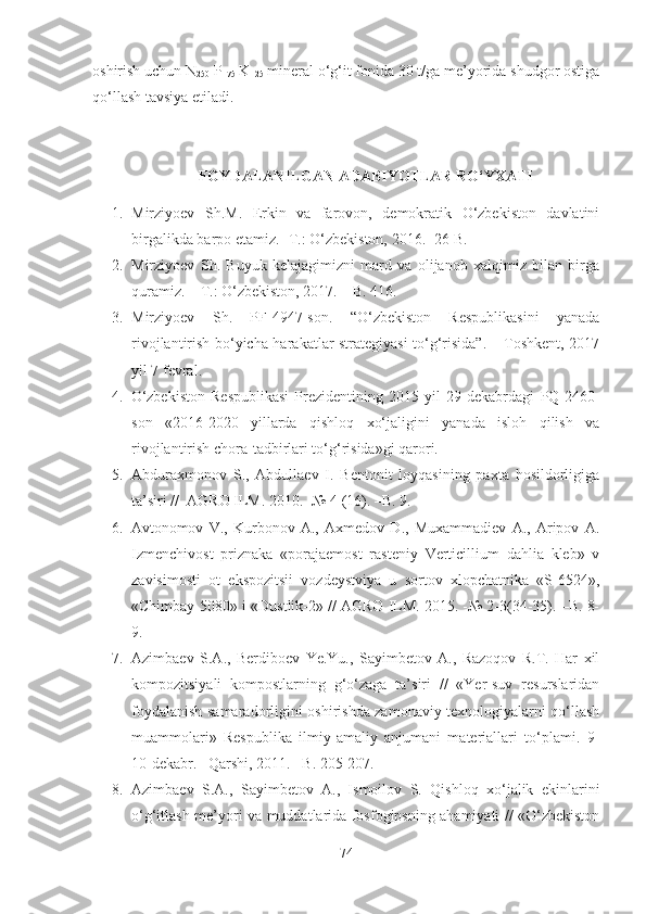 oshirish uchun N
250  P
175  K
125  mineral o‘g‘it fonida 30 t/ga me’yorida shudgor ostiga
qo‘llash tavsiya etiladi. 
FOYDALANILGAN ADABIYOTLAR RO‘YXATI
1. Mirziyoev   Sh.M.   Erkin   va   farovon,   demokratik   O‘zbekiston   davlatini
birgalikda barpo etamiz. -T.: O‘zbekiston, 2016. -26 B.
2. Mirziyoev   Sh.   Buyuk   kelajagimizni   mard   va   olijanob   xalqimiz   bilan   birga
quramiz. – T.: O‘zbekiston, 2017. – B. 416.
3. Mirziyoev   Sh.   PF-4947-son.   “O‘zbekiston   Respublikasini   yanada
rivojlantirish bo‘yicha harakatlar strategiyasi to‘g‘risida”. – Toshkent, 2017
yil 7 fevral.
4. O‘zbekiston   Respublikasi   Prezidentining   2015  yil   29  dekabrdagi   PQ-2460-
son   « 2016-2020   yillarda   qishloq   xo‘jaligini   yanada   isloh   qilish   va
rivojlantirish chora-tadbirlari to‘g‘risida»gi qarori.
5. Abduraxmonov   S.,   Abdullaev   I.   Bentonit   loyqasining   paxta   hosildorligiga
ta’siri //  AGRO ILM. 2010. -№ 4 (16). –B. 9.
6. Avtonomov   V.,   Kurbonov   A.,   Axmedov   D.,   Muxammadiev   A.,   Aripov   A.
Izmenchivost   priznaka   «porajaemost   rasteniy   Verticillium   dahlia   kleb»   v
zavisimosti   ot   ekspozitsii   vozdeystviya   u   sortov   xlopchatnika   «S-6524»,
«Chimbay-5080» i «Dustlik-2» // AGRO ILM. 2015. -№ 2-3(34-35). –B. 8-
9.
7. Azimbaev   S.A.,   Berdiboev   Ye.Yu.,   Sayimbetov   A.,   Razoqov   R.T.   Har   xil
kompozitsiyali   kompostlarning   g‘o‘zaga   ta’siri   //   «Yer-suv   resurslaridan
foydalanish samaradorligini oshirishda zamonaviy texnologiyalarni qo‘llash
muammolari»   Respublika   ilmiy-amaliy   anjumani   materiallari   to‘plami.   9-
10-dekabr. –Qarshi, 2011. –B. 205-207.
8. Azimbaev   S.A.,   Sayimbetov   A.,   Ismoilov   S.   Qishloq   xo‘jalik   ekinlarini
o‘g‘itlash me’yori va muddatlarida fosfogipsning ahamiyati // «O‘zbekiston
74 