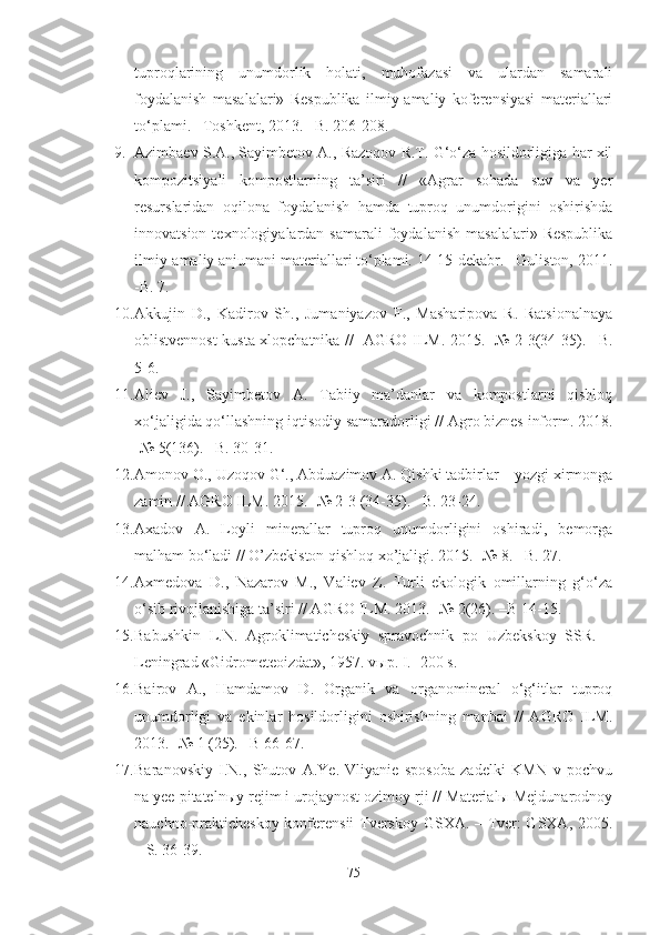 tuproqlarining   unumdorlik   holati,   muhofazasi   va   ulardan   samarali
foydalanish   masalalari»   Respublika   ilmiy-amaliy   koferensiyasi   materiallari
to‘plami. –Toshkent, 2013. –B. 206-208.
9. Azimbaev S.A., Sayimbetov A., Razoqov R.T. G‘o‘za hosildorligiga har xil
kompozitsiyali   kompostlarning   ta’siri   //   «Agrar   sohada   suv   va   yer
resurslaridan   oqilona   foydalanish   hamda   tuproq   unumdorigini   oshirishda
innovatsion  texnologiyalardan  samarali  foydalanish   masalalari»  Respublika
ilmiy-amaliy anjumani materiallari to‘plami. 14-15-dekabr. –Guliston, 2011.
-B. 7.
10. Akkujin   D.,   Kadirov   Sh.,   Jumaniyazov   F.,   Masharipova   R.   Ratsionalnaya
oblistvennost kusta xlopchatnika //   AGRO ILM. 2015. -№ 2-3(34-35). –B.
5-6.
11. Aliev   J.,   Sayimbetov   A.   Tabiiy   ma’danlar   va   kompostlarni   qishloq
xo‘jaligida qo‘llashning iqtisodiy samaradorligi // Agro biznes inform. 2018.
-№ 5(136). –B. 30-31.
12. Amonov O., Uzoqov G‘., Abduazimov A. Qishki tadbirlar – yozgi xirmonga
zamin // AGRO ILM. 2015. -№ 2-3 (34-35). –B. 23-24.
13. Axadov   A.   Loyli   minerallar   tuproq   unumdorligini   oshiradi,   bemorga
malham bo‘ladi // O’zbekiston qishloq xo’jaligi. 2015. -№ 8. –B. 27.
14. Axmedova   D.,   Nazarov   M.,   Valiev   Z.   Turli   ekologik   omillarning   g‘o‘za
o‘sib rivojlanishiga ta’siri // AGRO ILM. 2013. -№ 2(26). –B 14-15.
15. Babushkin   L.N.   Agroklimaticheskiy   spravochnik   po   Uzbekskoy   SSR.   –
Leningrad «Gidrometeoizdat», 1957. vыp. I. -200 s.
16. Bairov   A.,   Hamdamov   D.   Organik   va   organomineral   o‘g‘itlar   tuproq
unumdorligi   va   ekinlar   hosildorligini   oshirishning   manbai   //   AGRO   ILM.
2013. -№ 1 (25). –B 66-67. 
17. Baranovskiy   I.N.,   Shutov   A.Ye.   Vliyanie   sposoba   zadelki   KMN   v   pochvu
na yee pitatelnыy rejim i urojaynost ozimoy rji // Materialы Mejdunarodnoy
nauchno-prakticheskoy konferensii  Tverskoy GSXA. – Tver: GSXA, 2005.
– S. 36-39.
75 