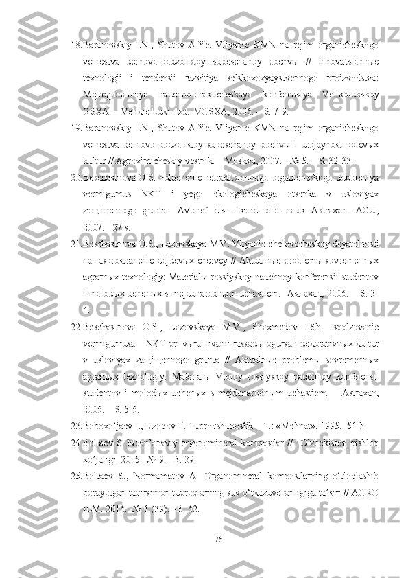 18. Baranovskiy   I.N.,   Shutov   A.Ye.   Vliyanie   KMN   na   rejim   organicheskogo
veщestva   dernovo-podzolistoy   supeschanoy   pochvы   //   Innovatsionnыe
texnologii   i   tendensii   razvitiya   selskoxozyaystvennogo   proizvodstva:
Mejregionalnaya   nauchno-prakticheskaya   konferensiya   Velikolukskoy
GSXA. – Velikie Luki: Izd.: VGSXA, 2006. – S. 7-9.
19. Baranovskiy   I.N.,   Shutov   A.Ye.   Vliyanie   KMN   na   rejim   organicheskogo
veщestva   dernovo-podzolistoy   supeschanoy   pochvы   i   urojaynost   polevыx
kultur // Agroximicheskiy vestnik. – Moskva, 2007. - № 5. – S. 32-33.
20. Beschastnova O.S. Poluchenie netraditsionnogo organicheskogo udobreniya
vermigumus   NKT   i   yego   ekologicheskaya   otsenka   v   usloviyax
zaщiщennogo   grunta:     Avtoref.   dis…   kand.   biol.   nauk.   Astraxan:.   AGU,
2007. - 27 s.
21. Beschastnova O.S., Lazovskaya M.V. Vliyanie chelovecheskoy deyatelnosti
na rasprostranenie dojdevыx chervey // Aktualnыe problemы sovremennыx
agrarnыx texnologiy: Materialы rossiyskoy nauchnoy konferensii studentov
i molodыx uchenыx s mejdunarodnыm uchastiem: -Astraxan, 2006. – S. 3-
4.
22. Beschastnova   O.S.,   Lazovskaya   M.V.,   Shaxmedov   I.Sh.   Ispolzovanie
vermigumusa – NKT pri vыraщivanii rassadы ogursa i dekorativnыx kultur
v   usloviyax   zaщiщennogo   grunta   //   Aktualnыe   problemы   sovremennыx
agrarnыx   texnologiy:   Materialы   Vtoroy   rossiyskoy   nauchnoy   konferensii
studentov   i   molodыx   uchenыx   s   mejdunarodnыm   uchastiem.   –   Astraxan,
2006. – S. 5-6.
23. Boboxo‘jaev I., Uzoqov P. Tuproqshunoslik. –T.: «Mehnat», 1995. -51 b.
24. Boltaev   S.   Noan’anaviy   organomineral   kompostlar   //     O’zbekiston   qishloq
xo’jaligi. 2015. -№ 9. –B. 39.
25. Boltaev   S.,   Normamatov   A.   Organomineral   kompostlarning   o‘tloqlashib
borayotgan taqirsimon tuproqlarning suv o‘tkazuvchanligiga ta’siri // AGRO
ILM. 2016. -№ 1 (39). –B. 62.
76 