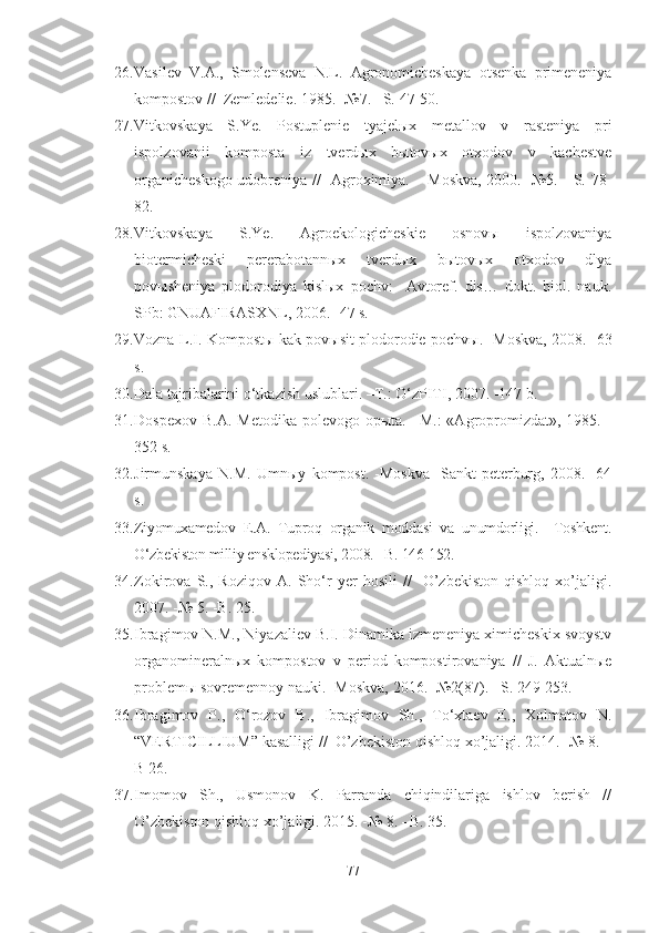 26. Vasilev   V.A.,   Smolenseva   N.L.   Agronomicheskaya   otsenka   primeneniya
kompostov //    Zemledelie. 1985.  - №7.  –S.  47-50.
27. Vitkovskaya   S.Ye.   Postuplenie   tyajelыx   metallov   v   rasteniya   pri
ispolzovanii   komposta   iz   tverdыx   bыtovыx   otxodov   v   kachestve
organicheskogo udobreniya //   Agroximiya. – Moskva, 2000. -№5. - S. 78-
82.
28. Vitkovskaya   S.Ye.   Agroekologicheskie   osnovы   ispolzovaniya
biotermicheski   pererabotannыx   tverdыx   bыtovыx   otxodov   dlya
povыsheniya   plodorodiya   kislыx   pochv:     Avtoref.   dis…   dokt.   biol.   nauk.
SPb: GNUAFIRASXNL, 2006. -47 s.
29. Vozna L.I. Kompostы kak povыsit plodorodie pochvы. -Moskva, 2008. -63
s. 
30. Dala tajribalarini o‘tkazish uslublari. –T.: O‘zPITI, 2007. -147 b.
31. Dospexov  B.A.  Metodika  polevogo  opыta. –M.:  «Agropromizdat»,  1985.  -
352 s.
32. Jirmunskaya   N.M.   Umnыy   kompost.   -Moskva-   Sankt-peterburg,   2008.   -64
s.
33. Ziyomuxamedov   E.A.   Tuproq   organik   moddasi   va   unumdorligi.   –Toshkent.
O‘zbekiston milliy ensklopediyasi, 2008. –B. 146-152.
34. Zokirova   S.,   Roziqov   A.   Sho‘r   yer   hosili   //     O’zbekiston   qishloq   xo’jaligi.
2007. -№ 5. -B. 25.
35. Ibragimov N.M., Niyazaliev B.I. Dinamika izmeneniya ximicheskix svoystv
organomineralnыx   kompostov   v   period   kompostirovaniya   //   J.   Aktualnыe
problemы sovremennoy nauki. -Moskva, 2016. -№2(87). –S. 249-253.
36. Ibragimov   P.,   O‘rozov   B.,   Ibragimov   Sh.,   To‘xtaev   E.,   Xolmatov   N.
“VERTICILLIUM” kasalligi //  O’zbekiston qishloq xo’jaligi. 2014. -№ 8. –
B 26.
37. Imomov   Sh.,   Usmonov   K.   Parranda   chiqindilariga   ishlov   berish   //
O’zbekiston qishloq xo’jaligi. 2015. -№ 8. –B. 35.
77 