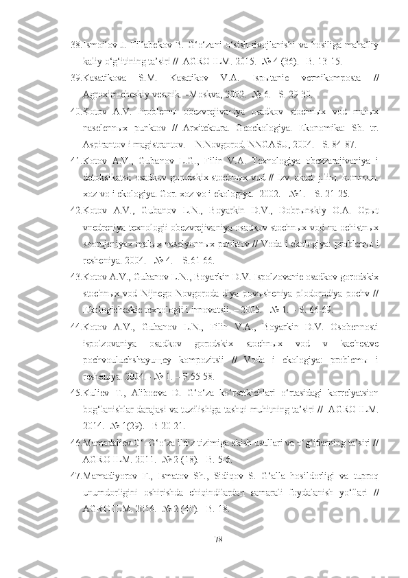 38. Ismoilov   J.   Tillabekov   B.   G‘o‘zani   o‘sish-rivojlanishi   va   hosiliga   mahalliy
kaliy o‘g‘itining ta’siri //  AGRO ILM. 2015. -№ 4 (36). –B. 13-15.
39. Kasatikova   S.M.   Kasatikov   V.A.   Ispыtanie   vermikomposta   //
Agroximicheskiy vestnik. –Moskva, 2002. -№ 6. –S. 29-30.
40. Kotov   A.V.   Problemы   obezvrejivaniya   osadkov   stochnыx   vod   malыx
naselennыx   punktov   //   Arxitektura.   Geoekologiya.   Ekonomika:   Sb.   tr.
Aspirantov i magistrantov. – N.Novgorod. NNGASU, 2004.   –S. 84-87.
41. Kotov   A.V.,   Gubanov   L.G.,   Filin   V.A.   Texnologiya   obezzarajivaniya   i
detoksikatsii osadkov gorodskix stochnыx vod // Izv. akad. jiliщ. kommun.
xoz-vo i ekologiya. Gor. xoz-vo i ekologiya. -2002. - №1. – S. 21-25.
42. Kotov   A.V.,   Gubanov   L.N.,   Boyarkin   D.V.,   Dobrыnskiy   O.A.   Opыt
vnedreniya texnologii obezvrejivaniya osadkov stochnыx vod na ochistnыx
soorujeniyax malыx naselyonnыx punktov // Voda i ekologiya: problemы i
resheniya. 2004 .  - № 4. – S.61-66.
43. Kotov A.V., Gubanov L.N., Boyarkin D.V. Ispolzovanie osadkov gorodskix
stochnыx   vod   Nijnego   Novgoroda   dlya   povыsheniya   plodorodiya   pochv   //
Ekologicheskie texnologii i innovatsii. – 2005. - № 1. – S. 66-69.
44. Kotov   A.V.,   Gubanov   L.N.,   Filin   V.A.,   Boyarkin   D.V.   Osobennosti
ispolzovaniya   osadkov   gorodskix   stochnыx   vod   v   kachestve
pochvouluchshayuщey   kompozitsii   //   Voda   i   ekologiya:   problemы   i
resheniya. 2004 .  - № 1. – S.55-58.
45. Kuliev   T.,   Aliboeva   D.   G‘o‘za   ko‘rsatkichlari   o‘rtasidagi   korrelyatsion
bog‘lanishlar darajasi va tuzilishiga tashqi muhitning ta’siri //   AGRO ILM.
2014. -№ 1(29). –B 20-21.
46. Mamadaliev G‘. G‘o‘za ildiz tizimiga ekish usullari va o‘g‘itlarning ta’siri //
AGRO ILM. 2011. -№ 2 (18). –B. 5-6. 
47. Mamadiyorov   F.,   Ismatov   Sh.,   Sidiqov   S.   G‘alla   hosildorligi   va   tuproq
unumdorligini   oshirishda   chiqindilardan   samarali   foydalanish   yo‘llari   //
AGRO ILM. 2016. -№ 2 (40). –B. 18.
78 