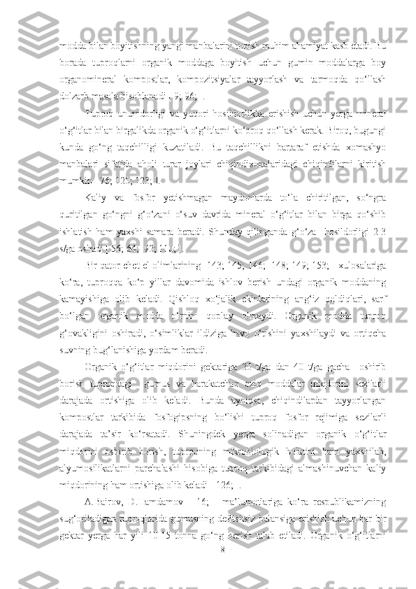 modda bilan boyitishning yangi manbalarini topish muhim ahamiyat kasb etadi. Bu
borada   tuproqlarni   organik   moddaga   boyitish   uchun   gumin   moddalarga   boy
organomineral   kompostlar,   kompozitsiyalar   tayyorlash   va   tarmoqda   qo‘llash
dolzarb masala hisoblanadi [ 9; 96; ]. 
Tuproq   unumdorligi   va   yuqori   hosildorlikka   erishish   uchun   yerga   mineral
o‘g‘itlar bilan birgalikda organik o‘g‘itlarni ko‘proq qo‘llash kerak. Biroq, bugungi
kunda   go‘ng   taqchilligi   kuzatiladi.   Bu   taqchillikni   bartaraf   etishda   xomashyo
manbalari   sifatida   aholi   turar   joylari   chiqindixonalaridagi   chiqindilarni   kiritish
mumkin [ 76; 120; 123; ]. 
Kaliy   va   fosfor   yetishmagan   maydonlarda   to‘la   chiritilgan,   so‘ngra
quritilgan   go‘ngni   g‘o‘zani   o‘suv   davrida   mineral   o‘g‘itlar   bilan   birga   qo‘shib
ishlatish   ham   yaxshi   samara   beradi.   Shunday   qilinganda   g‘o‘za     hosildorligi   2-3
s/ga oshadi [ 56; 64;  92; 110; ]. 
Bir qator chet el olimlarining [ 143;  145; 146;   148; 149; 153; ] xulosalariga
ko‘ra,   tuproqqa   ko‘p   yillar   davomida   ishlov   berish   undagi   organik   moddaning
kamayishiga   olib   keladi.   Qishloq   xo‘jalik   ekinlarining   ang‘iz   qoldiqlari,   sarf
bo‘lgan   organik   modda   o‘rnini   qoplay   olmaydi.   Organik   modda   tuproq
g‘ovakligini   oshiradi,   o‘simliklar   ildiziga   havo   o‘tishini   yaxshilaydi   va   ortiqcha
suvning bug‘lanishiga yordam beradi. 
Organik   o‘g‘itlar   miqdorini   gektariga   20   t/ga   dan   40   t/ga   gacha     oshirib
borish   tuproqdagi     gumus   va   harakatchan   oziq   moddalar   miqdorini   sezilarli
darajada   ortishiga   olib   keladi.   Bunda   ayniqsa,   chiqindilardan   tayyorlangan
kompostlar   tarkibida   fosfogipsning   bo‘lishi   tuproq   fosfor   rejimiga   sezilarli
darajada   ta’sir   ko‘rsatadi.   Shuningdek   yerga   solinadigan   organik   o‘g‘itlar
miqdorini   oshirib   borish,   tuproqning   mikrobiologik   holatini   ham   yaxshilab,
alyumosilikatlarni   parchalashi   hisobiga   tuproq   tarkibidagi   almashinuvchan   kaliy
miqdorining ham ortishiga olib keladi  [ 126; ] . 
A.Bairov,   D.Hamdamov   [   16;   ]   ma’lumotlariga   ko‘ra   respublikamizning
sug‘oriladigan tuproqlarida gumusning defitsitsiz balansiga erishish uchun har bir
gektar   yerga   har   yili   10-15   tonna   go‘ng   berish   talab   etiladi.   Organik   o‘g‘itlarni
8 