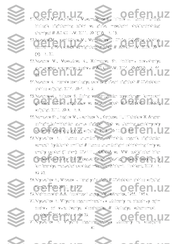 61. Nazarov   M.,   Axunova   L.,   Muxamadaliev   S.,   Tolipov   U.   Tuproq   muhitiga
biologik   o‘g‘itlarning   ta’siri   va   g‘o‘za   mevalarini   shakllantirishdagi
ahamiyati //  AGRO ILM. 2011. -№ 1(17). –B. 15.
62. Nazarov   M.,   Isomiddinov   M.,   Mamadaliev   T.   G‘o‘za   ildizining   o‘sishiga
tuproqning fizik xossasi va o‘g‘itlarning ta’siri //   AGRO ILM. 2008. -№ 4
(8). –B. 20.
63. Nazarov   M.,   Maxsudova   R.,   Xolmatova   Sh.   Problemы   povыsheniya
gumusovogo   sostoyaniya   pochvы   //   AGRO   ILM.   2014.   -№   1(29).   –B.   64-
65.
64. Nazarov   R.   Intensiv   texnologiya   asosida   g‘o‘zani   o‘g‘itlash   //   O’zbekiston
qishloq xo’jaligi. 2014. -№ 4. –B. 9.
65. Nazarov   R.,   Boltaev   S.   Go‘ng   va   bentonitdan   tayyorlangan   kompostni
g‘o‘zaga   qo‘llash   orqali   suv   va   oziqani   tejash   //   O’zbekiston   qishloq
xo’jaligi. 2010. -№ 8. –B. 8.
66. Namazov Sh., Beglov M., Usanbaev N., Kenjaeva T., Tillabekov X. Angren
qo‘ng‘ir   ko‘mirlaridan   gumus   o‘g‘itlari   olish   va   ularning   agrokimyoviy
sinovi // O’zbekiston qishloq xo’jaligi. 2015. -№ 10. –B. 42.
67. Niyozaliev   B.I.   Tuproq   unumdorligini   oshirishda   organik   o‘g‘itlardan
samarali foydalanish omillari // Tuproq unumdorligini oshirishning ilmiy va
amaliy   asoslari   (1-qism):   O‘zPITI,   IKARDA   va   IVMI   tashkilotlari   bilan
hamkorlikda 2007 yil 27-28 avgust kunlari o‘tkazilgan Xalqaro ilmiy-amaliy
konferensiya maruzalari asosidagi maqolalar to‘plami. -Toshkent, 2007. –B.
89-92.
68. Niyozaliev B., Mirzaev L. Tengi yo‘q o‘g‘it // O‘zbekiston qishloq xo‘jaligi
jurnali, 2007. -№10. –B. 9.
69. Nichiporovich A.A. Fotosintez i urojay. –M.: «Znanie», 1966. -186 s.
70. Niyazaliev   B.   Vliyanie   organomineralnыx   udobreniy   na   pitatelnыy   rejim
pochvы   pri   vыraщivaniya   xlopchatnika   //   Ekologiya   xabarnomasi.   –
Toshkent. 2016. -№7. –B. 28-29.
71. Niyazaliev   B.   Vliyanie   organomineralnыx   udobreniy   na   soderjanie
80 