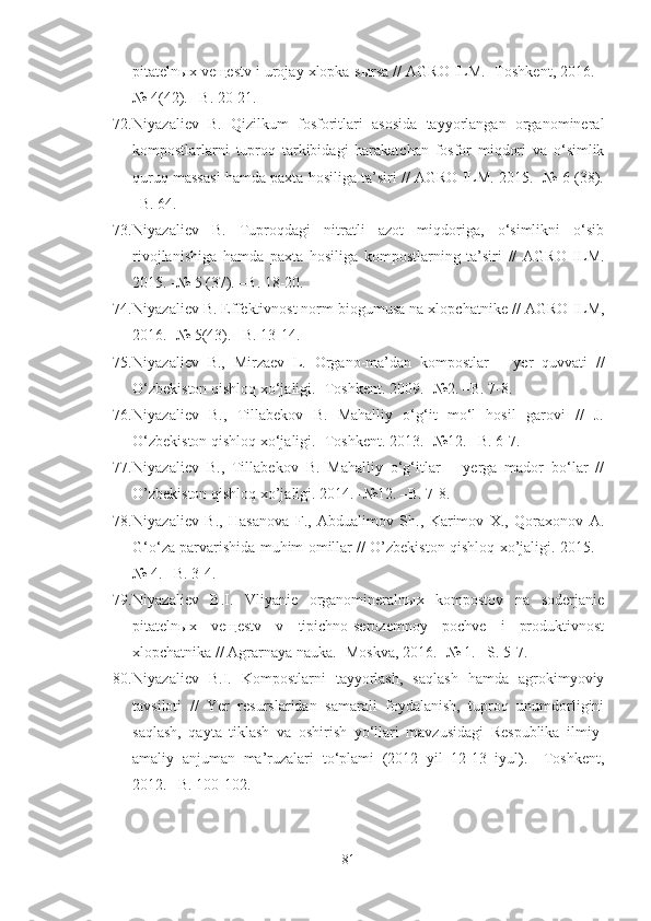 pitatelnыx veщestv i urojay xlopka-sыrsa // AGRO ILM. -Toshkent, 2016. -
№ 4(42). –B. 20-21. 
72. Niyazaliev   B.   Qizilkum   fosforitlari   asosida   tayyorlangan   organomineral
kompostlarlarni   tuproq   tarkibidagi   harakatchan   fosfor   miqdori   va   o‘simlik
quruq massasi hamda paxta hosiliga ta’siri // AGRO ILM. 2015. -№ 6 (38).
–B. 64.
73. Niyazaliev   B.   Tuproqdagi   nitratli   azot   miqdoriga,   o‘simlikni   o‘sib
rivojlanishiga   hamda   paxta   hosiliga   kompostlarning   ta’siri   //   AGRO   ILM.
2015. -№ 5 (37). –B. 18-20.
74. Niyazaliev B. Effektivnost norm biogumusa na xlopchatnike //   AGRO ILM,
2016. -№ 5(43). –B. 13-14.
75. Niyazaliev   B.,   Mirzaev   L.   Organo-ma’dan   kompostlar   –   yer   quvvati   //
O‘zbekiston qishloq xo‘jaligi. -Toshkent. 2009. -№2. –B. 7-8.
76. Niyazaliev   B.,   Tillabekov   B.   Mahalliy   o‘g‘it   mo‘l   hosil   garovi   //   J.
O‘zbekiston qishloq xo‘jaligi. -Toshkent. 2013. -№12. –B. 6-7.
77. Niyazaliev   B.,   Tillabekov   B.   Mahalliy   o‘g‘itlar   –   yerga   mador   bo‘lar   //
O’zbekiston qishloq xo’jaligi. 2014. -№12. –B. 7-8.
78. Niyazaliev   B.,   Hasanova   F.,   Abdualimov   Sh.,   Karimov   X.,   Qoraxonov   A.
G‘o‘za parvarishida muhim omillar // O’zbekiston qishloq xo’jaligi. 2015. -
№ 4. –B. 3-4.
79. Niyazaliev   B.I.   Vliyanie   organomineralnыx   kompostov   na   soderjanie
pitatelnыx   veщestv   v   tipichno-serozemnoy   pochve   i   produktivnost
xlopchatnika // Agrarnaya nauka. -Moskva, 2016. -№ 1. –S. 5-7.
80. Niyazaliev   B.I.   Kompostlarni   tayyorlash,   saqlash   hamda   agrokimyoviy
tavsiloti   //   Yer   resurslaridan   samarali   foydalanish,   tuproq   unumdorligini
saqlash,   qayta   tiklash   va   oshirish   yo‘llari   mavzusidagi   Respublika   ilmiy-
amaliy   anjuman   ma’ruzalari   to‘plami   (2012   yil   12-13   iyul).   –Toshkent,
2012. –B. 100-102.
81 