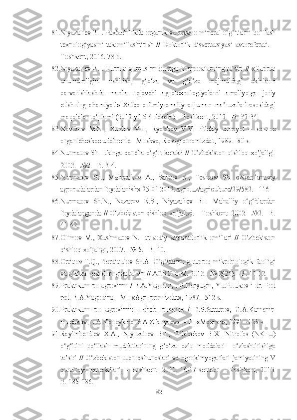 81. Niyazaliev B.I. Paxtachilikda organik va organo-mineral o‘g‘itlarni qo‘llash
texnologiyasini   takomillashtirish   //   Doktorlik   dissertatsiyasi   avtoreferati.   –
Toshkent, 2016. 78 b.
82. Niyazaliev B.I. Tuproq gumus miqdoriga kompostlarning ta’siri // «Tuproq
unumdorligini   oshirish,   g‘o‘za   va   g‘o‘za   majmuidagi   ekinlarni
parvarishlashda   manba   tejovchi   agrotexnologiyalarni   amaliyotga   joriy
etishning   ahamiyati»   Xalqaro   ilmiy-amaliy   anjuman   ma’ruzalari   asosidagi
maqolalar to‘plami (2012 yil 5-6 dekabr). –Toshkent, 2012. –B. 32-34.
83. Novikov   M.N.,   Xoxlov   V.I.,   Ryabkov   V.V.   Ptichiy   pomyot   –   sennoe
organicheskoe udobrenie. -Moskva, Rosagropromizdat, 1989. -80 s.
84. Nurmatov Sh. Ekinga qancha o‘g‘it kerak? // O’zbekiston qishloq xo’jaligi.
2003. -№2. –B. 3-4.
85. Nurmatov   Sh.,   Muborakov   A.,   Saidov   R.,   Teshaev   Sh.   «Noan’anaviy
agrorudalardan foydalanish» 25.01.2012. agro.uz/agriculture/29/582. –116
86. Nurmatov   Sh.N.,   Nazarov   R.S.,   Niyazaliev   B.I.   Mahalliy   o‘g‘itlardan
foydalanganda // O‘zbekiston qishloq xo‘jaligi. - Toshkent. 2002. -№2. –B.
41-42.
87. Olimov   M.,   Xushmatov   N.   Iqtisodiy   samaradorlik   omillari   //   O’zbekiston
qishloq xo’jaligi, 2007. -№ 5. –B. 10.
88. Ortiqov T.Q., Berdiqulov Sh.A. O‘g‘itlarning tuproq mikrobiologik faolligi
va g‘o‘za hosildorligiga ta’siri // AGRO ILM. 2013. -№ 2(26). –B. 11-12.
89. Praktikum po agroximii / B.A.Yagodin, I.P.Deryugin, Yu.P.Jukov i dr. Pod
red. B.A.Yagodina. –M.: «Agropromizdat», 1987. -512 s.
90. Praktikum   po   agroximii:   Ucheb.   posobie   /   D.S.Sattarov,   G.A.Kamenir-
Bыchkov, L.A.Kopeykina, S.A.Zikiryaeva. –T.: «Mexnat», 1991. -128 s.
91. Rayimberdiev   X.A.,   Niyozaliev   B.I.,   Tillabekov   B.X.   Nitrofos   (NKFU)
o‘g‘itini   qo‘llash   muddatlarining   g‘o‘za   oziq   moddalari     o‘zlashtirishiga
ta’siri   //   O‘zbekiston   tuproqshunoslari   va   agrokimyogarlari   jamiyatining   V
qurultoyi   materiallari.   –   Toshkent.   2010.   16-17   sentabr.   –   Toshkent,   2010.
B. 185-186.
82 