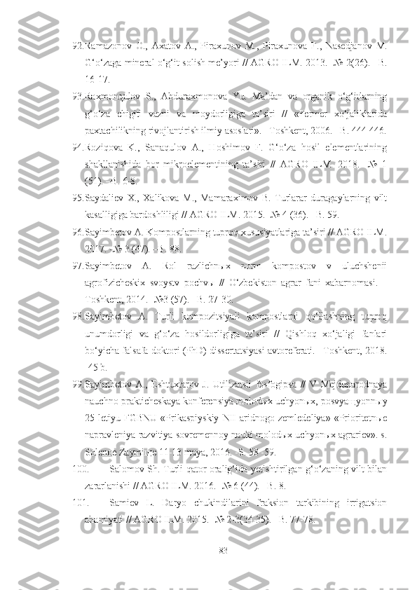 92. Ramazonov   O.,   Axatov   A.,   Piraxunov   M.,   Piraxunova   F.,   Nasedjanov   M.
G‘o‘zaga mineral o‘g‘it solish me’yori // AGRO ILM. 2013. -№ 2(26). –B.
16-17.
93. Raxmonqulov   S.,   Abduraxmonova   Yu.   Ma’dan   va   organik   o‘g‘itlarning
g‘o‘za   chigiti   vazni   va   moydorligiga   ta’siri   //   «Fermer   xo‘jaliklarida
paxtachilikning rivojlantirish ilmiy asoslari». –Toshkent, 2006. –B. 444-446.
94. Roziqova   K.,   Sanaqulov   A.,   Hoshimov   F.   G‘o‘za   hosil   elementlarining
shakllanishida   bor   mikroelementining   ta’siri   //   AGRO   ILM.   2018.   -№   1
(51). –B. 6-8. 
95. Saydaliev   X.,   Xalikova   M.,   Mamaraximov   B.   Turlarar   duragaylarning   vilt
kasalligiga bardoshliligi // AGRO ILM. 2015. -№ 4 (36). –B. 59.
96. Sayimbetov A. Kompostlarning tuproq xususiyatlariga ta’siri // AGRO ILM.
2017. -№ 3 (47). –B. 88. 
97. Sayimbetov   A.   Rol   razlichnыx   norm   kompostov   v   uluchshenii
agrofizicheskix   svoystv   pochvы   //   O‘zbekiston   agrar   fani   xabarnomasi.   –
Toshkent, 2014. -№3 (57). –B. 27-30.
98. Sayimbetov   A.   Turli   kompozitsiyali   kompostlarni   qo‘llashning   tuproq
unumdorligi   va   g‘o‘za   hosildorligiga   ta’siri   //   Qishloq   xo‘jaligi   fanlari
bo‘yicha falsafa doktori (PhD) dissertatsiyasi avtoreferati. –Toshkent, 2018.
-45 b.
99. Sayimbetov   A.,   Eshtuxtarov   J.   Utilizatsii   fosfogipsa   //   V   Mejdunarodnaya
nauchno-prakticheskaya konferensiya molodыx uchyonыx, posvyaщyonnыy
25-letiyu   FGBNU   «Prikaspiyskiy   NII   aridnogo   zemledeliya»   «Prioritetnыe
napravleniya razvitiya sovremennoy nauki molodыx uchyonыx agrariev». s.
Solenoe Zaymiщe 11-13 maya, 2016. -S. 58 -59.
100. Salomov Sh. Turli qator oralig‘ida yetishtirilgan g‘o‘zaning vilt bilan
zararlanishi // AGRO ILM. 2016. -№ 6 (44). –B. 8.
101. Samiev   L.   Daryo   chukindilarini   fraksion   tarkibining   irrigatsion
ahamiyati // AGRO ILM. 2015. -№ 2-3(34-35). –B. 77-78.
83 