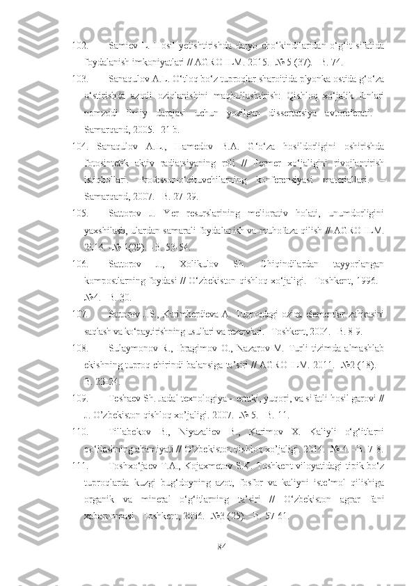 102. Samiev   L.   Hosil   yetishtirishda   daryo   cho‘kindilaridan   o‘g‘it   sifatida
foydalanish imkoniyatlari // AGRO ILM. 2015. -№ 5 (37). –B. 74.
103. Sanaqulov A.L. O‘tloq bo‘z tuproqlar sharoitida plyonka ostida g‘o‘za
o‘stirishda   azotli   oziqlanishini   maqbullashtirish:   Qishloq   xo‘jalik   fanlari
nomzodi   ilmiy   darajasi   uchun   yozilgan   dissertatsiya   avtoreferati.   -
Samarqand, 2005. -21 b.
104. Sanaqulov   A.L.,   Hamedov   B.A.   G‘o‘za   hosildorligini   oshirishda
fotosintetik   aktiv   radiatsiyaning   roli   //   Fermer   xo‘jaligini   rivojlantirish
istiqbollari.   Professor - o‘qituvchilarning   konferensiyasi   materiallari.   –
Samarqand, 2007. –B. 27-29.
105. Sattorov   J.   Yer   resurslarining   meliorativ   holati,   unumdorligini
yaxshilash, ulardan samarali foydalanish va muhofaza qilish // AGRO ILM.
2014. -№ 1(29). –B. 53-54.
106. Sattorov   J.,   Xolikulov   Sh.   Chiqindilardan   tayyorlangan
kompostlarning foydasi // O‘zbekiston qishloq xo‘jaligi. –Toshkent, 1996. -
№4. –B. 30.
107. Sattorov   J.S.,   Karimberdieva   A.   Tuproqdagi   oziqa   elementlar   zahirasini
saqlash va ko‘paytirishning usullari va rezervlari. –Toshkent, 2004. –B. 8-9.
108. Sulaymonov   R.,   Ibragimov   O.,   Nazarov   M.   Turli   tizimda   almashlab
ekishning tuproq chirindi balansiga ta’siri // AGRO ILM. 2011. -№2 (18). –
B. 23-24.
109. Teshaev Sh. Jadal texnologiya – ertaki, yuqori, va sifatli hosil garovi //
J. O’zbekiston qishloq xo’jaligi. 2007.  - № 5. –B. 11.
110. Tillabekov   B.,   Niyazaliev   B.,   Karimov   X.   Kaliyli   o‘g‘itlarni
qo‘llashning ahamiyati // O’zbekiston qishloq xo’jaligi. 2014. -№ 4. –B. 7-8.
111. Toshxo‘jaev T.A., Kojaxmetov S.K. Toshkent  viloyatidagi tipik bo‘z
tuproqlarda   kuzgi   bug‘doyning   azot,   fosfor   va   kaliyni   iste’mol   qilishiga
organik   va   mineral   o‘g‘itlarning   ta’siri   //   O‘zbekiston   agrar   fani
xabarnomasi. -Toshkent, 2006. -№3 (25). –B. 57-61.
84 