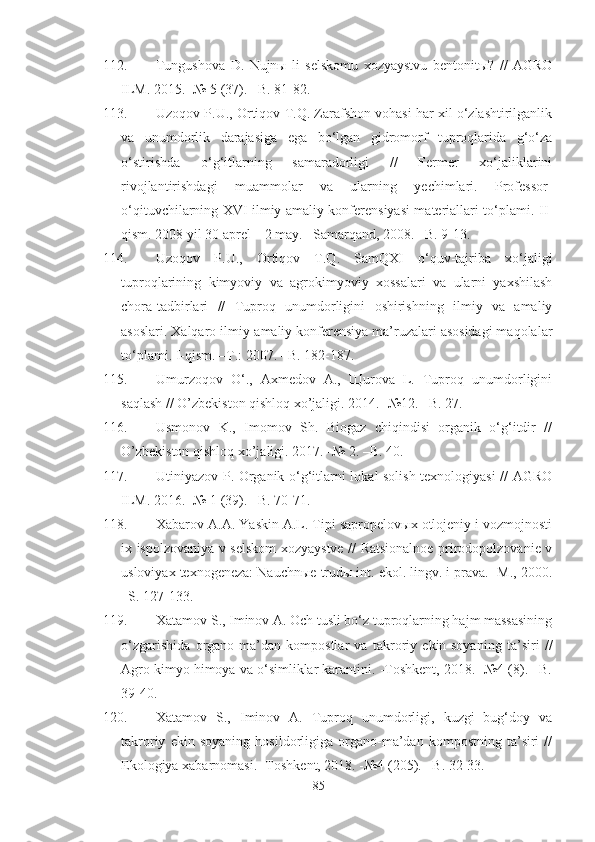 112. Tungushova   D.   Nujnы   li   selskomu   xozyaystvu   bentonitы?   //   AGRO
ILM. 2015. -№ 5 (37). –B. 81-82. 
113. Uzoqov P.U., Ortiqov T.Q. Zarafshon vohasi har xil o‘zlashtirilganlik
va   unumdorlik   darajasiga   ega   bo‘lgan   gidromorf   tuproqlarida   g‘o‘za
o‘stirishda   o‘g‘itlarning   samaradorligi   //   Fermer   xo‘jaliklarini
rivojlantirishdagi   muammolar   va   ularning   yechimlari.   Professor-
o‘qituvchilarning   XVI   ilmiy-amaliy konferensiyasi materiallari to‘plami.   II -
qism. 2008 yil 30 aprel – 2 may. –Samarqand, 2008. –B. 9-13.
114. Uzoqov   P.U.,   Ortiqov   T.Q.   SamQXI   o‘quv-tajriba   xo‘jaligi
tuproqlarining   kimyoviy   va   agrokimyoviy   xossalari   va   ularni   yaxshilash
chora-tadbirlari   //   Tuproq   unumdorligini   oshirishning   ilmiy   va   amaliy
asoslari. Xalqaro ilmiy-amaliy konferensiya ma’ruzalari asosidagi maqolalar
to‘plami.  I -qism. –T.: 2007. –B. 182-187.
115. Umurzoqov   O‘.,   Axmedov   A.,   Щurova   L.   Tuproq   unumdorligini
saqlash // O’zbekiston qishloq xo’jaligi. 2014. -№12. –B. 27.
116. Usmonov   K.,   Imomov   Sh.   Biogaz   chiqindisi   organik   o‘g‘itdir   //
O’zbekiston qishloq xo’jaligi. 2017. -№ 2. –B. 40.
117. Utiniyazov P. Organik o‘g‘itlarni lokal solish texnologiyasi // AGRO
ILM. 2016. -№ 1 (39). –B. 70-71.
118. Xabarov A.A. Yaskin A.L. Tipi sapropelovыx otlojeniy i vozmojnosti
ix ispolzovaniya v selskom xozyaystve // Ratsionalnoe prirodopolzovanie v
usloviyax texnogeneza: Nauchnыe trudы int. ekol. lingv. i prava. -M., 2000.
–S. 127-133.
119. Xatamov S., Iminov A. Och tusli bo‘z tuproqlarning hajm massasining
o‘zgarishida   organo-ma’dan   kompostlar   va   takroriy   ekin-soyaning   ta’siri   //
Agro kimyo himoya va o‘simliklar karantini. -Toshkent, 2018. -№4 (8). –B.
39-40.
120. Xatamov   S.,   Iminov   A.   Tuproq   unumdorligi,   kuzgi   bug‘doy   va
takroriy   ekin   soyaning   hosildorligiga   organo-ma’dan   kompostning   ta’siri   //
Ekologiya xabarnomasi. -Toshkent, 2018. -№4 (205). –B. 32-33. 
85 