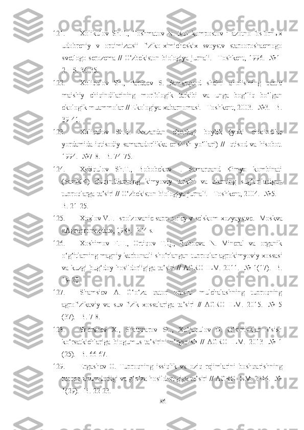 121. Xolikulov   Sh.T.,   Toshmatov   N.   Rol   kompostov   i   azotno-fosfornыx
udobreniy   v   optimizatsii   fiziko-ximicheskix   svoystv   starooroshaemogo
svetlogo serozema // O‘zbekiston  biologiya jurnali. –Toshkent, 1996. -№1-
2. –S. 34-35.
122. Xoliqulov   Sh.,   Pardaev   S.   Samarqand   shahri   aholisining   qattiq
maishiy   chiqindilarining   morfologik   tarkibi   va   unga   bog‘liq   bo‘lgan
ekologik muammolar // Ekologiya xabarnomasi. –Toshkent, 2003. -№3. –B.
39-41.
123. Xoliqulov   Sh.T.   Nazardan   chetdagi   boylik   (yoki   chiqindilar
yordamida   iqtisodiy   samaradorlikka   erishish   yo‘llari)   //   Iqtisod   va   hisobot.
1994. -№7-8. –B. 74-75. 
124. Xoliqulov   Sh.T.,   Bobobekov   I.   Samarqand   Kimyo   kombinati
(SamKK)   chiqindilarining   kimyoviy   tarkibi   va   ularning   sug‘oriladigan
tuproqlarga ta’siri // O‘zbekiston biologiya jurnali. –Toshkent, 2004. -№5. –
B. 21-25. 
125. Xoxlov V.I. Ispolzovanie sapropoley v selskom xozyaystve.   - Moskva
« Agropromizdat » , 1988.  - 104 s.
126. Xoshimov   F.H.,   Ortiqov   T.Q.,   Boboeva   N.   Mineral   va   organik
o‘g‘itlarning magniy karbonatli sho‘rlangan tuproqlar agrokimyoviy xossasi
va kuzgi  bug‘doy hosildorligiga ta’siri  // AGRO ILM. 2011. -№ 1(17). -B.
19-20.
127. Shamsiev   A.   G‘o‘za   qator   orasini   mulchalashning   tuproqning
agrofizikaviy   va   suv-fizik   xossalariga   ta’siri   //   AGRO   ILM.   2015.   -№   5
(37). –B. 7-8.
128. Sheraliev   X.,   Shaumarov   Sh.,   Xo‘jaqulov   U.   O‘simliklar   o‘sish
ko‘rsatkichlariga   biogumus   ta’sirini   o‘rganish   //   AGRO   ILM.   2013   -№   1
(25). –B. 66-67. 
129. Ergashev   O.   Tuproqning   issiqlik   va   oziq   rejimlarini   boshqarishning
tuproq unumdorligi va g‘o‘za hosildorligiga ta’siri // AGRO ILM. 2014. -№
1(29). –B. 22-23.
86 