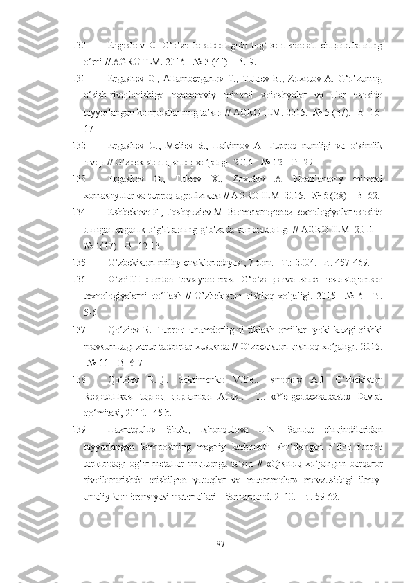 130. Ergashov   O.   G‘o‘za   hosildorligida   tog‘-kon   sanoati   chiqindilarining
o‘rni // AGRO ILM. 2016. -№ 3 (41). –B. 9.
131. Ergashev   O.,   Allamberganov   T.,   Tulaev   B.,   Zoxidov   A.   G‘o‘zaning
o‘sish-rivojlanishiga   noananaviy   mineral   xoiashyolar   va   ular   asosida
tayyorlangan kompostlarning ta’siri // AGRO ILM. 2015. -№ 5 (37). –B. 16-
17.
132. Ergashev   O.,   Meliev   S.,   Hakimov   A.   Tuproq   namligi   va   o‘simlik
rivoji // O’zbekiston qishloq xo’jaligi. 2016. -№ 12. –B. 29.
133. Ergashev   O.,   Tulaev   X.,   Zoxidov   A.   Noan’anaviy   mineral
xomashyolar va tuproq agrofizikasi // AGRO ILM. 2015. -№ 6 (38). –B. 62.
134. Eshbekova F., Toshquziev M. Biometanogenez texnologiyalar asosida
olingan organik o‘g‘itlarning g‘o‘zada samaradorligi // AGRO ILM. 2011. -
№ 1(17). –B. 12-13.
135. O‘zbekiston milliy ensiklopediyasi, 7-tom. –T.: 2004. –B. 457-469.
136. O‘zPITI   olimlari   tavsiyanomasi.   G‘o‘za   parvarishida   resurstejamkor
texnologiyalarni   qo‘llash   //   O’zbekiston   qishloq   xo’jaligi.   2015.   -№   6.   –B.
5-6.
137. Qo‘ziev   R.   Tuproq   unumdorligini   tiklash   omillari   yoki   kuzgi-qishki
mavsumdagi zarur tadbirlar xususida // O’zbekiston qishloq xo’jaligi. 2015.
-№ 11. –B. 6-7.
138. Qo‘ziev   R.Q.,   Sektimenko   V.Ye.,   Ismonov   A.J.   O‘zbekiston
Respublikasi   tuproq   qoplamlari   Atlasi.   –T.:   «Yergeodezkadastr»   Davlat
qo‘mitasi, 2010. -45 b.
139. Hazratqulov   Sh.A.,   Ishonqulova   U.N.   Sanoat   chiqindilaridan
tayyorlangan   kompostning   magniy   karbonatli   sho‘rlangan   o‘tloq   tuproq
tarkibidagi   og‘ir   metallar   miqdoriga   ta’siri   //   «Qishloq   xo‘jaligini   barqaror
rivojlantirishda   erishilgan   yutuqlar   va   muammolar»   mavzusidagi   ilmiy-
amaliy konferensiyasi materiallari. –Samarqand, 2010. –B. 59-62.
87 