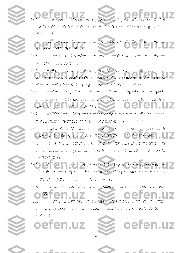 140. Hasanova   F.,   Niyozaliev   B.,   Tillabekov   B.,   Abdualimov   Sh.   G‘o‘za
rivojlanishini jadallashtirish omillari // O’zbekiston qishloq xo’jaligi. 2014. -
№ 5. –B 6.
141. Hafizova   Z.   Yerlar   unumdorligini   oshirish   //   O’zbekiston   qishloq
xo’jaligi. 2007. -№5. –B. 23.
142. Husanov   R.   Resurslar   –   umumxalq   boyligi   //   O’zbekiston   qishloq
xo’jaligi. 2007. -№ 5. –B. 30.
143. Amberger   A.   et.   al.   Wirkung   von   Mullklar   schlamm   komposten   auf
die Ertrage und Mineral  stoffannahme von Kulturpflanzen im Vergleich zu
einer mineralischen N-Dungung – Beyer, 1980- 57:1 -P. 48-55. 
144. Amlan   Datta,   Deri   L.   Suseela.   Effect   of   organic   and   inorganic
amendments on CO
2   evolution   and rate of decomposition of coir dust // J.
Trop. Agr., 2001. -№2. -P. 184-185.
145. Apfelthalter R. Vliv organicheho a prganocke-mineralniho hnojeni na
rozklad pudni organicke hmety a vyuziti dusika – 1984. -P. 30-41.
146. Barker   Allen   V.   Evolution   of   composts   for   growth   of   grass   sod   //
Commun Soil Sci. and Plant Anal. 2001/ -32/ № 11-12. -P. 1841-1860.
147. Foley  B.J.   Coopeband  L.R.  Paper  mill   residuals  and   compost  effects
on soil carbon and physical properties // J. Environ. Qual., 2002.- 31. -№16.
-P. 2086-2095.
148. Gagnon B., Lolande R., Simard R.R., Roy M. Soil  enzyme activities
fallowing paper sludge addition in a winter cabbage – sweet corn rotation /
Con. J. Soil Sci., – 2000.- 80.  -№1. -P. 91-97.
149. Hesse P.R. Potential of organic materials for soil improvement. 1984
–P. 35-44. 
150. Hoitink   H .,   Cytn   W .,   Trillos - Gay   H .,   Cyung  V.  Compost  for   control
of   plant   diseases.   Compost:   production,   qualitu   and   use.   1987.   -№   5.   –P.
414-419.
88 