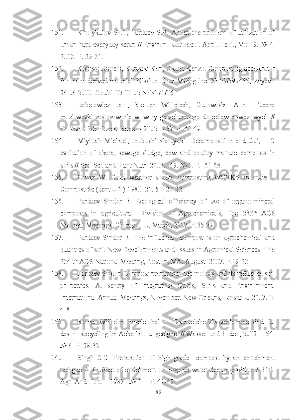 151. Kholykulov   Sh.T,   Pardaev   S.B.   About   the   problem   of   utilization   of
urban hard everyday scrap // Environ. Radioecol. Appl. Ecol., Vol. 9. № 4.
2003. P. 29-31.
152. Konishi Rioichi, Kanzaki Ken, Okado Kenzo. Composting accelerator
for plant-derived material. Nisshin Flour Miling inc. № 09/599445;   Zayavl .
26.06.2000.  Opubl . 07.01.02  NPK  71/06.
153. Labetowicz   Jan.,   Stepien   Wojciech,   Gutowaska   Anno.   Ocena
mozliwoski   zastosawania   wuwary   gorzelneanego   do   celow   nowozowych   //
Pr. Inst. i lab. Przem. Spoz. – 2002. – 57. P. 41-49.
154. Miyittah   Michael,   Inubushi   Karuyuki.   Decomposition   and   CO
2   –   C
evolution   of   okara,   sewage   sludge,   cow   and   poultry   manure   composts   in
soils // Soil Sci. and Plant Nutr. 2003. -49. № 1. P.  61-68.
155. Oiwer   W.   Cold   weather   sludge   composting   WORKS   in   main   –
Compost Se (dent Ufil) 1980. 21. 5 P 20-22.
156. Pardaev   Sindor   B.   Ecological   efficiency   of   use   of   organo-mineral
composts   in   agricultural.   Division   of   Agrochemicals,   The   233 rd
  ACS
National Meetings, Chicago, IL, March, 2007. P.25-29.
157. Pardaev   Sindor   B.   The   influence     compost   is   on   agrochemical   and
qualities of soil. New Developments and Issues in Agromical Sciences. The
234 th ACS National Meeting, Boston, MA. August  2007. P.19-23
158. Pardaev Sindor. Compost preparation technology and its influence soil
properties.   A.   sentry   of   Integrating   Crops,   Soils   and   Environment.
International Annual Meetings, November. New Orleans, Loisiana. 2007. P.
4-8
159. Romer   Wilhelm,   Samie   Ihab   F.   Eisenreiche   Klarschlamme   sind   fur
das P- Recycling im Ackerbau ungeeignet // Wasser und Boden, 2002. – 54.
№ 6. P. 28-32.
160. Singh   C.C.   Preparation   of   high   grade     compost   by   an   enrichment
techguc   1.   /   Effect   of   enrichment   on   organic   water   decom   position   /   Biol.
Agr. And Hort. – 1987 - № 1. – P. 41-49.
89 