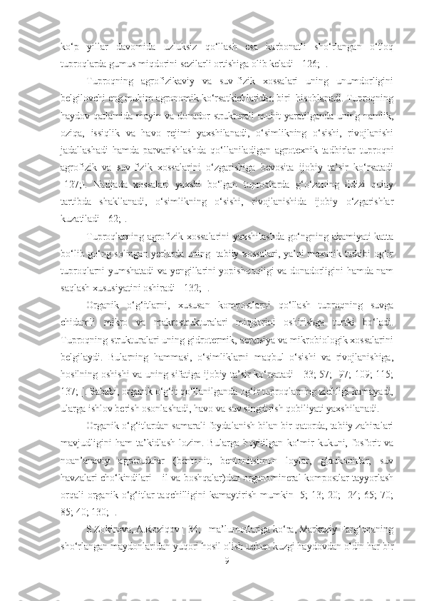 ko‘p   yillar   davomida   uzluksiz   qo‘llash   esa   karbonatli   sho‘rlangan   o‘tloq
tuproqlarda gumus miqdorini sezilarli ortishiga olib keladi [ 126; ].
Tuproqning   agrofizikaviy   va   suv-fizik   xossalari   uning   unumdorligini
belgilovchi eng muhim agronomik ko‘rsatkichlaridan biri  hisoblanadi. Tuproqning
haydov qatlamida mayin va donador  strukturali muhit  yaratilganda uning namlik,
oziqa,   issiqlik   va   havo   rejimi   yaxshilanadi,   o‘simlikning   o‘sishi,   rivojlanishi
jadallashadi   hamda   parvarishlashda   qo‘llaniladigan   agrotexnik   tadbirlar   tuproqni
agrofizik   va   suv-fizik   xossalarini   o‘zgarishiga   bevosita   ijobiy   ta’sir   ko‘rsatadi
[127;].   Natijada   xossalari   yaxshi   bo‘lgan   tuproqlarda   g‘o‘zaning   ildizi   qulay
tartibda   shakllanadi,   o‘simlikning   o‘sishi,   rivojlanishida   ijobiy   o‘zgarishlar
kuzatiladi [ 62;].
Tuproqlarning agrofizik xossalarini yaxshilashda go‘ngning ahamiyati katta
bo‘lib go‘ng solingan yerlarda uning   tabiiy xossalari, ya’ni mexanik tarkibi og‘ir
tuproqlarni yumshatadi va yengillarini yopishqoqligi va donadorligini hamda nam
saqlash xususiyatini oshiradi [ 132; ].
Organik   o‘g‘itlarni,   xususan   kompostlarni   qo‘llash   tuproqning   suvga
chidamli   mikro   va   makrostrukturalari   miqdorini   oshirishga   turtki   bo‘ladi.
Tuproqning strukturalari uning gidrotermik, aeratsiya va mikrobiologik xossalarini
belgilaydi.   Bularning   hammasi,   o‘simliklarni   maqbul   o‘sishi   va   rivojlanishiga,
hosilning oshishi va uning sifatiga ijobiy ta’sir ko‘rsatadi [ 33; 57;   97; 109; 115;
137; ]. Sababi, organik o‘g‘it qo‘llanilganda og‘ir tuproqlarning zichligi kamayadi,
ularga ishlov berish osonlashadi, havo va suv singdirish qobiliyati yaxshilanadi. 
Organik o‘g‘itlardan samarali foydalanish bilan bir qatorda, tabiiy zahiralari
mavjudligini   ham   ta’kidlash   lozim.   Bularga  boyitilgan   ko‘mir   kukuni,   fosforit   va
noan’anaviy   agrorudalar   (bentonit,   bentonitsimon   loylar,   glaukonitlar,   suv
havzalari cho‘kindilari – il va boshqalar)dan organomineral kompostlar tayyorlash
orqali   organik   o‘g‘itlar   taqchilligini   kamaytirish   mumkin  [5;   13;   20;     24;   65;   70;
85; 40; 130; ].
S.Zokirova, A.Roziqov [ 34; ] ma’lumotlariga ko‘ra, Markaziy Farg‘onaning
sho‘rlangan maydonlaridan yuqori hosil olish uchun kuzgi haydovdan oldin har bir
9 