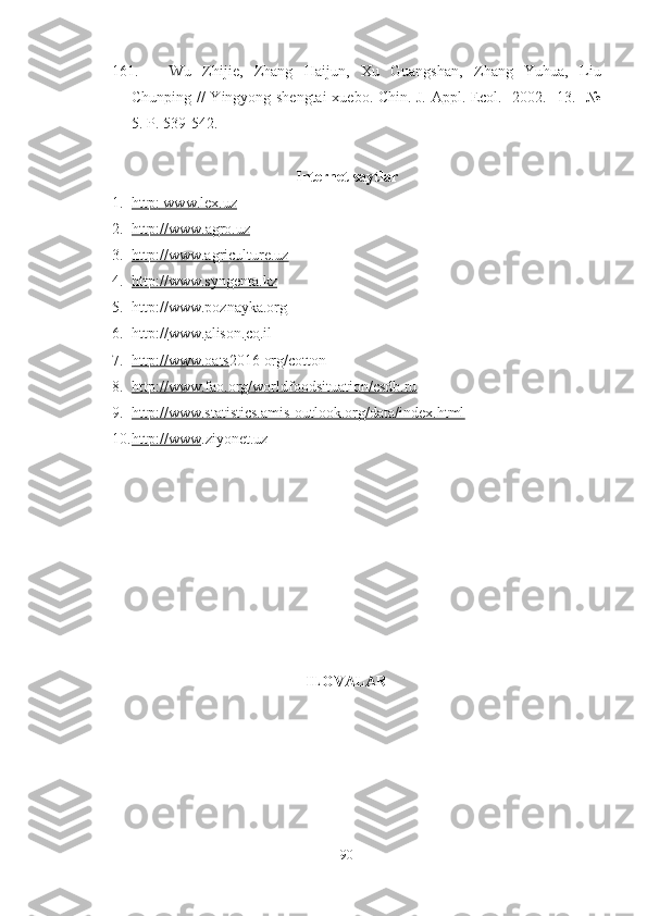 161. Wu   Zhijie,   Zhang   Haijun,   Xu   Guangshan,   Zhang   Yuhua,   Liu
Chunping // Yingyong shengtai  xuebo. Chin. J. Appl. Ecol. -2002. -13. -№
5. P. 539-542.
Internet saytlar
1. http    :    www.lex.uz   
2. http://www.    agro.uz     
3. http://www.agriculture.uz     
4. http://www.syngenta.kz   
5. http://www.poznayka.org   
6. http    ://    www    .   alison    .   co    .   il   
7. http://www.oats    2016 org/cotton
8. http://www.fao.org/worldfoodsituation/csdb.ru   
9. http://www.statistics.amis-outlook.org/data/index.html     
10. http://www    .ziyonet.uz 
ILOVALAR
90 