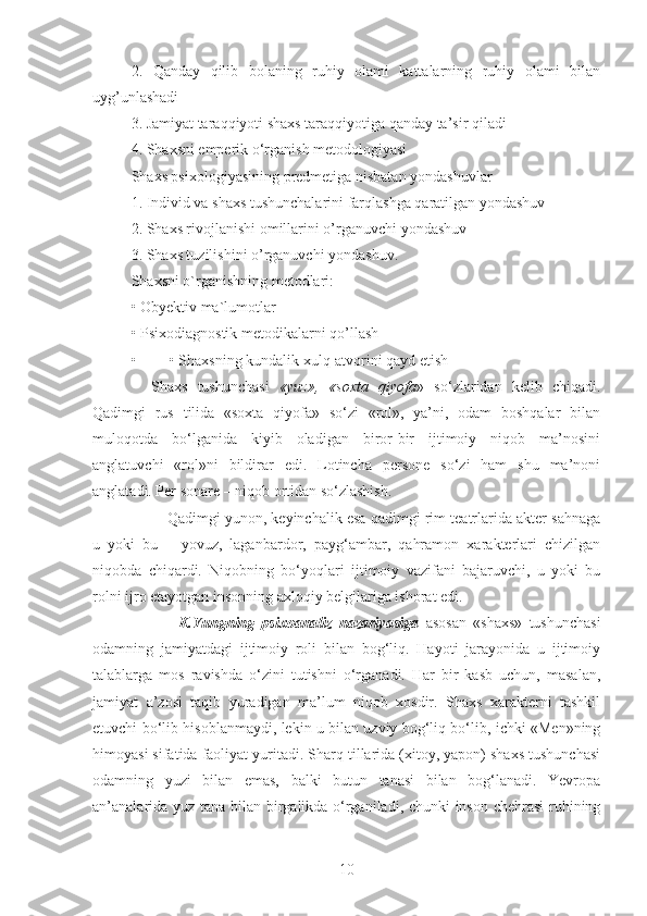 2.   Qanday   qilib   bolaning   ruhiy   olami   kattalarning   ruhiy   olami   bilan
uyg’unlashadi 
3. Jamiyat taraqqiyoti shaxs taraqqiyotiga qanday ta’sir qiladi 
4. Shaxsni emperik o‘rganish metodologiyasi 
Shaxs psixologiyasining predmetiga nisbatan yondashuvlar 
1. Individ va shaxs tushunchalarini farqlashga qaratilgan yondashuv 
2. Shaxs rivojlanishi omillarini o’rganuvchi yondashuv 
3. Shaxs tuzilishini o’rganuvchi yondashuv. 
Shaxsni o`rganishning metodlari: 
• Obyektiv ma`lumotlar 
• Psixodiagnostik metodikalarni qo’llash 
• • Shaxsning kundalik xulq-atvorini qayd etish 
    Shaxs   tushunchasi   «yuz»,   «soxta   qiyofa »   so‘zlaridan   kelib   chiqadi.
Qadimgi   rus   tilida   «soxta   qiyofa»   so‘zi   «rol»,   ya’ni,   odam   boshqalar   bilan
muloqotda   bo‘lganida   kiyib   oladigan   biror-bir   ijtimoiy   niqob   ma’nosini
anglatuvchi   «rol»ni   bildirar   edi.   Lotincha   persone   so‘zi   ham   shu   ma’noni
anglatadi. Per sonare – niqob ortidan so‘zlashish.
         Qadimgi yunon, keyinchalik esa qadimgi rim teatrlarida akter sahnaga
u   yoki   bu   –   yovuz,   laganbardor,   payg‘ambar,   qahramon   xarakterlari   chizilgan
niqobda   chiqardi.   Niqobning   bo‘yoqlari   ijtimoiy   vazifani   bajaruvchi,   u   yoki   bu
rolni ijro etayotgan insonning axloqiy belgilariga ishorat edi.
              K.Yungning   psixoanaliz   nazariyasiga   asosan   «shaxs»   tushunchasi
odamning   jamiyatdagi   ijtimoiy   roli   bilan   bog‘liq.   Hayoti   jarayonida   u   ijtimoiy
talablarga   mos   ravishda   o‘zini   tutishni   o‘rganadi.   Har   bir   kasb   uchun,   masalan,
jamiyat   a’zosi   taqib   yuradigan   ma’lum   niqob   xosdir.   Shaxs   xarakterni   tashkil
etuvchi bo‘lib hisoblanmaydi, lekin u bilan uzviy bog‘liq bo‘lib, ichki «Men»ning
himoyasi sifatida faoliyat yuritadi. Sharq tillarida (xitoy, yapon) shaxs tushunchasi
odamning   yuzi   bilan   emas,   balki   butun   tanasi   bilan   bog‘lanadi.   Yevropa
an’analarida yuz tana bilan birgalikda o‘rganiladi, chunki inson chehrasi  ruhining
10 