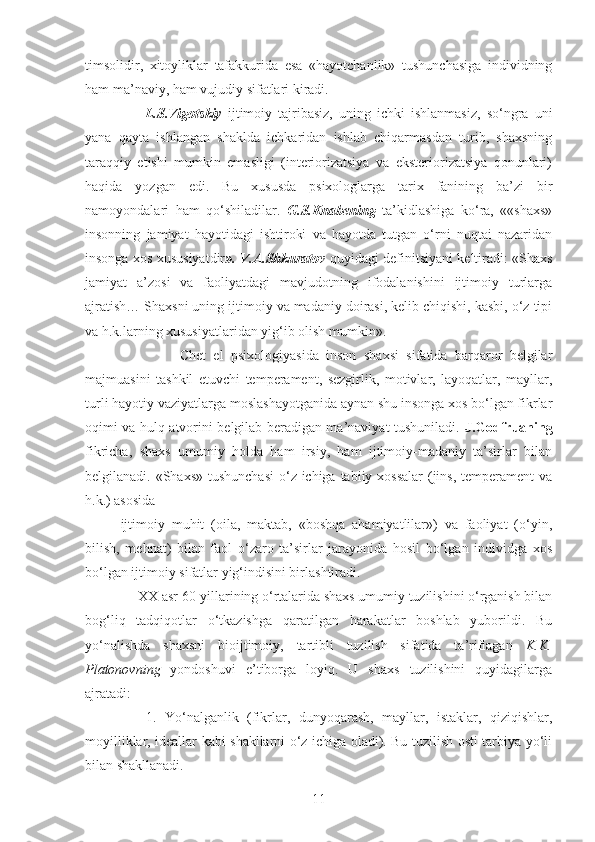 timsolidir,   xitoyliklar   tafakkurida   esa   «hayotchanlik»   tushunchasiga   individning
ham ma’naviy, ham vujudiy sifatlari kiradi.
        L.S.Vigotskiy   ijtimoiy   tajribasiz,   uning   ichki   ishlanmasiz,   so‘ngra   uni
yana   qayta   ishlangan   shaklda   ichkaridan   ishlab   chiqarmasdan   turib,   shaxsning
taraqqiy   etishi   mumkin   emasligi   (interiorizatsiya   va   eksteriorizatsiya   qonunlari)
haqida   yozgan   edi.   Bu   xususda   psixologlarga   tarix   fanining   ba’zi   bir
namoyondalari   ham   qo‘shiladilar.   G.S.Knabening   ta’kidlashiga   ko‘ra,   ««shaxs»
insonning   jamiyat   hayotidagi   ishtiroki   va   hayotda   tutgan   o‘rni   nuqtai   nazaridan
insonga xos xususiyatdir ». V.A.Shkuratov   quyidagi definitsiyani keltiradi: «Shaxs
jamiyat   a’zosi   va   faoliyatdagi   mavjudotning   ifodalanishini   ijtimoiy   turlarga
ajratish… Shaxsni uning ijtimoiy va madaniy doirasi, kelib chiqishi, kasbi, o‘z tipi
va h.k.larning xususiyatlaridan yig‘ib olish mumkin».
                Chet   el   psixologiyasida   inson   shaxsi   sifatida   barqaror   belgilar
majmuasini   tashkil   etuvchi   temperament,   sezgirlik,   motivlar,   layoqatlar,   mayllar,
turli hayotiy vaziyatlarga moslashayotganida aynan shu insonga xos bo‘lgan fikrlar
oqimi va hulq-atvorini belgilab beradigan ma’naviyat tushuniladi.   J.Godfruaning
fikricha,   shaxs   umumiy   holda   ham   irsiy,   ham   ijtimoiy-madaniy   ta’sirlar   bilan
belgilanadi. «Shaxs» tushunchasi  o‘z ichiga tabiiy xossalar  (jins, temperament  va
h.k.) asosida 
ijtimoiy   muhit   (oila,   maktab,   «boshqa   ahamiyatlilar»)   va   faoliyat   (o‘yin,
bilish,   mehnat)   bilan   faol   o‘zaro   ta’sirlar   jarayonida   hosil   bo‘lgan   individga   xos
bo‘lgan ijtimoiy sifatlar yig‘indisini birlashtiradi.
     XX asr 60-yillarining o‘rtalarida shaxs umumiy tuzilishini o‘rganish bilan
bog‘liq   tadqiqotlar   o‘tkazishga   qaratilgan   harakatlar   boshlab   yuborildi.   Bu
yo‘nalishda   shaxsni   bioijtimoiy,   tartibli   tuzilish   sifatida   ta’riflagan   K.K.
Platonovning   yondoshuvi   e’tiborga   loyiq.   U   shaxs   tuzilishini   quyidagilarga
ajratadi: 
      1.   Yo‘nalganlik   (fikrlar,   dunyoqarash,   mayllar,   istaklar,   qiziqishlar,
moyilliklar, ideallar kabi shakllarni o‘z ichiga oladi). Bu tuzilish osti tarbiya yo‘li
bilan shakllanadi. 
11 