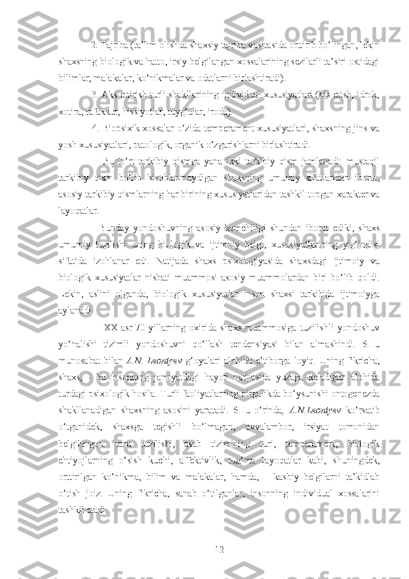    2. Tajriba (ta’lim olishda shaxsiy tajriba vositasida orttirib bo‘lingan, lekin
shaxsning biologik va hatto, irsiy belgilangan xossalarining sezilarli ta’siri ostidagi
bilimlar, malakalar, ko‘nikmalar va odatlarni birlashtiradi). 
    3. Aks ettirish turli shakllarining individual xususiyatlari (his etish, idrok,
xotira, tafakkur, hissiyotlar, tuyg‘ular, iroda). 
     4. Biopsixik xossalar o‘zida temperament xususiyatlari, shaxsning jins va
yosh xususiyatlari, patologik, organik o‘zgarishlarni birlashtiradi. 
          Bu   to‘rt   tarkibiy   qismga   yana   ikki   tarkibiy   qism   jamlanadi:   mustaqil
tarkibiy   qism   bo‘lib   hisoblanmaydigan   shaxsning   umumiy   sifatlaridan   iborat,
asosiy tarkibiy qismlarning har birining xususiyatlaridan tashkil topgan xarakter va
layoqatlar.
        Bunday   yondoshuvning   asosiy   kamchiligi   shundan   iborat   ediki,   shaxs
umumiy   tuzilishi   uning   biologik   va   ijtimoiy   belgi,   xususiyatlarining   yig‘indisi
sifatida   izohlanar   edi.   Natijada   shaxs   psixologiyasida   shaxsdagi   ijtimoiy   va
biologik   xususiyatlar   nisbati   muammosi   asosiy   muammolardan   biri   bo‘lib   qoldi.
Lekin,   aslini   olganda,   biologik   xususiyatlar   inson   shaxsi   tarkibida   ijtimoiyga
aylanadi
            XX  asr   70-yillarning   oxirida   shaxs   muammosiga   tuzilishli   yondoshuv
yo‘nalishi   tizimli   yondoshuvni   qo‘llash   tendensiyasi   bilan   almashindi.   SHu
munosabat   bilan   A.N.   Leontyev   g‘oyalari   alohida   e’tiborga   loyiq.   Uning   fikricha,
shaxs,   -   bu   insonning   jamiyatdagi   hayoti   natijasida   yuzaga   keladigan   alohida
turdagi psixologik hosila. Turli faoliyatlarning birgalikda bo‘ysunishi ontogenezda
shakllanadigan   shaxsning   asosini   yaratadi.   SHu   o‘rinda ,   A.N.Leontyev   ko‘rsatib
o‘tganidek,   shaxsga   tegishli   bo‘lmagan,   avvalambor,   irsiyat   tomonidan
belgilangan:   tana   tuzilishi,   asab   tizimining   turi,   temperament,   biologik
ehtiyojlarning   o‘sish   kuchi,   affektivlik,   tug‘ma   layoqatlar   kabi,   shuningdek,
orttirilgan   ko‘nikma,   bilim   va   malakalar,   hamda,   –   kasbiy   belgilarni   ta’kidlab
o‘tish   joiz.   Uning   fikricha,   sanab   o‘tilganlar,   insonning   individual   xossalarini
tashkil etadi. 
12 