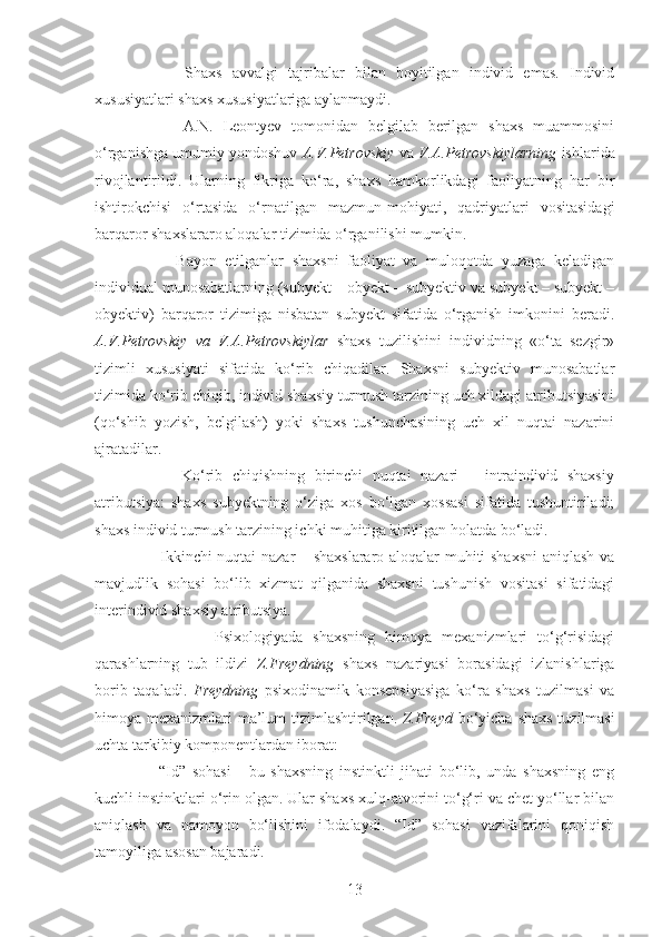           Shaxs   avvalgi   tajribalar   bilan   boyitilgan   individ   emas.   Individ
xususiyatlari shaxs xususiyatlariga aylanmaydi. 
          A.N.   Leontyev   tomonidan   belgilab   berilgan   shaxs   muammosini
o‘rganishga umumiy yondoshuv  A.V.Petrovskiy  va  V.A.Petrovskiylarning  ishlarida
rivojlantirildi.   Ularning   fikriga   ko‘ra,   shaxs   hamkorlikdagi   faoliyatning   har   bir
ishtirokchisi   o‘rtasida   o‘rnatilgan   mazmun-mohiyati,   qadriyatlari   vositasidagi
barqaror shaxslararo aloqalar tizimida o‘rganilishi mumkin. 
          Bayon   etilganlar   shaxsni   faoliyat   va   muloqotda   yuzaga   keladigan
individual munosabatlarning (subyekt – obyekt – subyektiv va subyekt – subyekt –
obyektiv)   barqaror   tizimiga   nisbatan   subyekt   sifatida   o‘rganish   imkonini   beradi.
A.V.Petrovskiy   va   V.A.Petrovskiylar   shaxs   tuzilishini   individning   «o‘ta   sezgir»
tizimli   xususiyati   sifatida   ko‘rib   chiqadilar.   Shaxsni   subyektiv   munosabatlar
tizimida ko‘rib chiqib, individ shaxsiy turmush tarzining uch xildagi atributsiyasini
(qo‘shib   yozish,   belgilash)   yoki   shaxs   tushunchasining   uch   xil   nuqtai   nazarini
ajratadilar. 
          Ko‘rib   chiqishning   birinchi   nuqtai   nazari   –   intraindivid   shaxsiy
atributsiya:   shaxs   subyektning   o‘ziga   xos   bo‘lgan   xossasi   sifatida   tushuntiriladi;
shaxs individ turmush tarzining ichki muhitiga kiritilgan holatda bo‘ladi. 
         Ikkinchi nuqtai nazar – shaxslararo aloqalar muhiti shaxsni  aniqlash va
mavjudlik   sohasi   bo‘lib   xizmat   qilganida   shaxsni   tushunish   vositasi   sifatidagi
interindivid shaxsiy atributsiya.
                Psixologiyada   shaxsning   himoya   mexanizmlari   to‘g‘risidagi
qarashlarning   tub   ildizi   Z.Freydning   shaxs   nazariyasi   borasidagi   izlanishlariga
borib   taqaladi.   Freydning   psixodinamik   konsepsiyasiga   ko‘ra   shaxs   tuzilmasi   va
himoya mexanizmlari ma’lum  tizimlashtirilgan.   Z.Freyd   bo‘yicha shaxs tuzilmasi
uchta tarkibiy komponentlardan iborat: 
        “Id”   sohasi   -   bu   shaxsning   instinktli   jihati   bo‘lib,   unda   shaxsning   eng
kuchli instinktlari o‘rin olgan. Ular shaxs xulq-atvorini to‘g‘ri va chet yo‘llar bilan
aniqlash   va   namoyon   bo‘lishini   ifodalaydi.   “Id”   sohasi   vazifalarini   qoniqish
tamoyiliga asosan bajaradi. 
13 