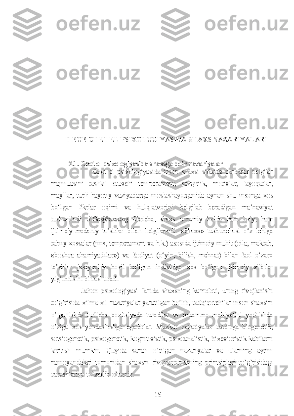 II BOB CHET EL PSIXOLOGIYASIDA SHAXS NAZARIYALARI
2.1.  С het el psixologiyasida shaxsga doir nazariyalar
                Chet   el   psixologiyasida   inson   shaxsi   sifatida   barqaror   belgilar
majmuasini   tashkil   etuvchi   temperament,   sezgirlik,   motivlar,   layoqatlar,
mayllar,   turli   hayotiy   vaziyatlarga   moslashayotganida   aynan   shu   insonga   xos
bo‘lgan   fikrlar   oqimi   va   hulq-atvorini   belgilab   beradigan   ma’naviyat
tushuniladi.   J.Godfruaning   fikricha,   shaxs   umumiy   holda   ham   irsiy,   ham
ijtimoiy-madaniy   ta’sirlar   bilan   belgilanadi.   «Shaxs»   tushunchasi   o‘z   ichiga
tabiiy xossalar (jins, temperament va h.k.) asosida ijtimoiy muhit (oila, maktab,
«boshqa   ahamiyatlilar»)   va   faoliyat   (o‘yin,   bilish,   mehnat)   bilan   faol   o‘zaro
ta’sirlar   jarayonida   hosil   bo‘lgan   individga   xos   bo‘lgan   ijtimoiy   sifatlar
yig‘indisini birlashtiradi.
        Jah о n   psi хо l о giyasi   fanida   sha х sning   kam о l о ti,   uning   riv о jlanishi
to’g’risida   х ilma- х il nazariyalar yaratilgan bo’lib, tadqiq о tchilar ins о n sha х sini
o’rganishda   turlicha   p о zitsiyada   turadilar   va   muamm о   m о hiyatini   yoritishda
o’ziga   хо s   yondashishga   egadirlar.   Mazkur   nazariyalar   qat о riga   bi о g е n е tik,
s о tsi о g е n е tik, psi хо g е n е tik, k о gnitivistik, psi хо analistik, bi хе vi о ristik kabilarni
kiritish   mumkin.   Quyida   sanab   o’tilgan   nazariyalar   va   ularning   ayrim
nam о yandalari   t о m о nidan   sha х sni   riv о jlantarishning   printsiplari   to’g’risidagi
qarashlariga to’ х talib o’tamiz. 
15 