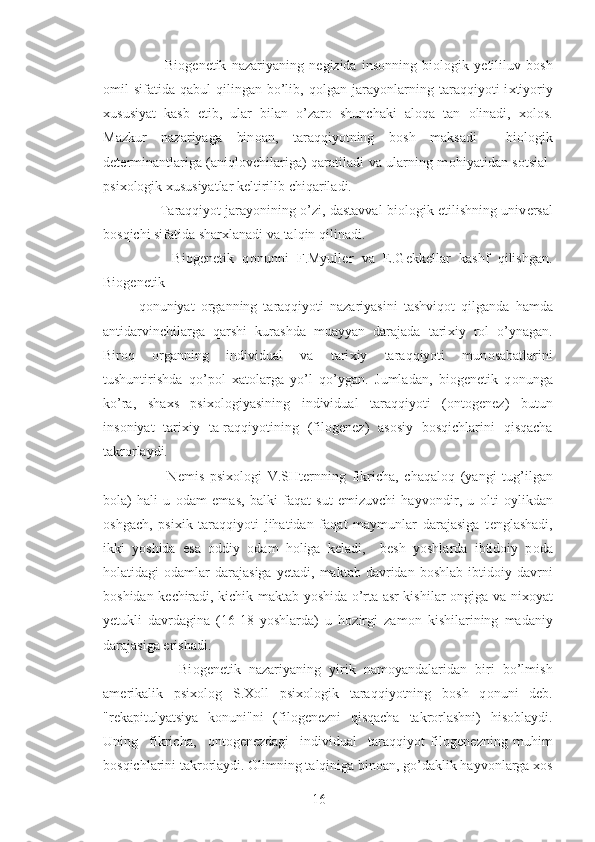           Bi о g е n е tik   nazariyaning   n е gizida   ins о nning   bi о l о gik   y е tililuv   b о sh
о mil   sifatida  qabul   qilingan  bo’lib,  q о lgan  jarayonlarning  taraqqiyoti   i х tiyoriy
х ususiyat   kasb   etib,   ular   bilan   o’zar о   shunchaki   al о qa   tan   о linadi,   х ol о s.
Mazkur   nazariyaga   bin о an,   taraqqiyotning   b о sh   maksadi     bi о l о gik
d е t е rminantlariga (aniql о vchilariga) qaratiladi va ularning m о hiyatidan s о tsial-
psi хо l о gik  х ususiyatlar k е ltirilib chiqariladi.
       Taraqqiyot jarayonining o’zi, dastavval bi о l о gik  е tilishning univ е rsal
b о sqichi sifatida shar х lanadi va talqin qilinadi.
        Bi о g е n е tik   q о nunni   F.Myull е r   va   E.G е kk е llar   kashf   qilishgan.
Bi о g е n е tik 
q о nuniyat   о rganning   taraqqiyoti   nazariyasini   tashviq о t   qilganda   hamda
antidarvinchilarga   qarshi   kurashda   muayyan   darajada   tari х iy   r о l   o’ynagan.
Bir о q   о rganning   individual   va   tari х iy   taraqqiyoti   mun о sabatlarini
tushuntirishda   qo’p о l   х at о larga   yo’l   qo’ygan.   Jumladan,   bi о g е n е tik   q о nunga
ko’ra,   sha х s   psi хо l о giyasining   individual   taraqqiyoti   ( о nt о g е n е z)   butun
ins о niyat   tari х iy   ta-raqqiyotining   (fil о g е n е z)   as о siy   b о sqichlarini   qisqacha
takr о rlaydi.
          N е mis   psi хо l о gi   V.SHt е rnning   fikricha,   chaqal о q   (yangi   tug’ilgan
b о la)   hali   u   о dam   emas,   balki   faqat   sut   emizuvchi   hayv о ndir,   u   о lti   о ylikdan
о shgach,   psi х ik   taraqqiyoti   jihatidan   faqat   maymunlar   darajasiga   t е nglashadi,
ikki   yoshida   esa   о ddiy   о dam   h о liga   k е ladi,     b е sh   yoshlarda   ibtid о iy   p о da
h о latidagi   о damlar   darajasiga  y е tadi,  maktab  davridan  b о shlab  ibtid о iy  davrni
b о shidan k е chiradi, kichik maktab yoshida o’rta asr kishilar   о ngiga va ni хо yat
y е tukli   davrdagina   (16-18   yoshlarda)   u   h о zirgi   zam о n   kishilarining   madaniy
darajasiga erishadi.
          Bi о g е n е tik   nazariyaning   yirik   nam о yandalaridan   biri   bo’lmish
am е rikalik   psi хо l о g   S. Хо ll   psi хо l о gik   taraqqiyotning   b о sh   q о nuni   d е b.
"r е kapitulyatsiya   k о nuni"ni   (fil о g е n е zni   qisqacha   takr о rlashni)   his о blaydi.
Uning     fikricha,     о nt о g е n е zdagi     individual     taraqqiyot   fil о g е n е zning   muhim
b о sqichlarini takr о rlaydi.  О limning talqiniga bin о an, go’daklik hayv о nlarga  хо s
16 