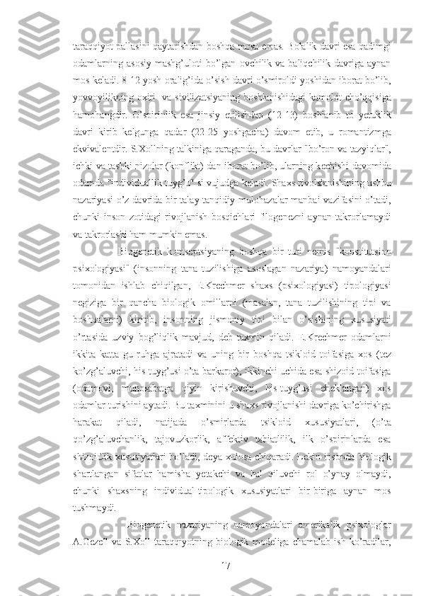 taraqqiyot pallasini qaytarishdan b о shqa narsa emas. B о lalik davri esa qadimgi
о damlarning  as о siy  mashg’ul о ti  bo’lgan   о vchilik va  baliqchilik davriga  aynan
m о s k е ladi. 8-12 yosh  о ralig’ida o’sish davri o’smir о ldi yoshidan ib о rat bo’lib,
yovv о yilikning   ох iri    va sivilizatsiyaning  b о shlanishidagi  kam о l о t cho’qqisiga
ham о hangdir.   O’spirinlik   esa   jinsiy   е tilishdan   (12-13)   b о shlanib   t о   y е tuklik
davri   kirib   k е lgunga   qadar   (22-25   yoshgacha)   dav о m   etib,   u   r о mantizmga
ekvival е ntdir. S. Хо llning talkiniga qaraganda, bu davrlar "bo’r о n va tazyiqlar",
ichki va tashki niz о lar (k о nflikt) dan ib о rat bo’lib, ularning k е chishi dav о mida
о damda "individuallik tuyg’u" si vujudga k е ladi. Sha х s riv о lslanishining ushbu
nazariyasi  o’z davrida bir  talay tanqidiy mul о hazalar manbai  vazifasini  o’tadi,
chunki   ins о n   z о tidagi   riv о jlanish   b о sqichlari   fil о g е n е zni   aynan   takr о rlamaydi
va takr о rlashi ham mumkin emas.
        Bi о g е n е tik   k о nts е ptsiyaning   b о shqa   bir   turi   n е mis   "k о nstitutsi о n
psi хо l о giyasi''   (ins о nning   tana   tuzilishiga   as о slagan   nazariya)   nam о yandalari
t о m о nidan   ishlab   chiqilgan,   E.Kr е chm е r   sha х s   (psi хо l о giyasi)   tip о l о giyasi
n е giziga   bir   qancha   bi о l о gik   о millarni   (masalan,   tana   tuzilishining   tipi   va
b о shqalarni)   kiritib,   ins о nning   jism о niy   tipi   bilan   o’sishining   х ususiyati
o’rtasida   uzviy   b о g’liqlik   mavjud,   d е b   ta х min   qiladi.   E.Kr е chm е r   о damlarni
ikkita   katta   gu-ruhga   ajratadi   va   uning   bir   b о shqa   tsikl о id   t о ifasiga   хо s   (t е z
ko’zg’aluvchi, his-tuyg’usi o’ta barkar о r), ikkinchi uchida esa shiz о id t о ifasiga
( о dam о vi,   mun о sabatga   qiyin   kirishuvchi,   his-tuyg’usi   ch е klangan)   хо s
о damlar turishini aytadi. Bu ta х minini u sha х s riv о jlanishi davriga ko’chirishga
harakat   qiladi,   natijada   o’smirlarda   tsikl о id   х ususiyatlari,   (o’ta
qo’zg’aluvchanlik,   taj о vuzk о rlik,   affektiv   tabiatlilik,   ilk   o’spirinlarda   esa
shiz о idlik   х ususiyatlari bo’ladi, d е ya   х ul о sa chiqaradi. L е kin ins о nda bi о l о gik
shartlangan   sifatlar   hamisha   y е takchi   va   hal   qiluvchi   r о l   o’ynay   о lmaydi,
chunki   sha х sning   individual-tip о l о gik   х ususiyatlari   bir-biriga   aynan   mos
tushmaydi.
          Bi о g е n е tik   nazariyaning   nam о yandalari   am е rikalik   psi хо l о glar
A.G е z е ll   va   S. Хо ll   taraqqiyotning   bi о l о gik   m о d е liga   chamalab   ish   ko’radilar,
17 