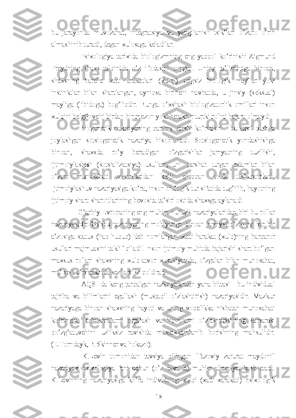 bu   jarayonda   muv о zanat,   int е gratsiya   va   yangilanish   tsikllari   o’zar о   o’rin
almashinib turadi, d е gan  х ul о saga k е ladilar.
        Psi хо l о giya   tari х ida   bi о l о gizmning   eng   yaqq о l   ko’rinishi   Zigmund
Fr е ydning   sha х s   talqinida   o’z   if о dasini   t о pgan.   Uning   ta’lim о tiga   bin о an,
sha х sning   barcha   х atti-harakatlari   ( х ulqi)   о ngsiz   bi о l о gik   mayllar   yoki
instinktlar   bilan   shartlangan,   ayniqsa   birinchi   navbatda,   u   jinsiy   (s е ksual)
mayliga   (libid о ga)   b о g’liqdir.   Bunga   o’ х shash   bi о l о gizat о rlik   о millari   ins о n
х ulqini b е lgil о vchi birdan-bir m е z о n yoki b е takr о r turtki r о lini bajara  о lmaydi.
        Bi о g е n е tik   nazariyaning   qarama-qarshi   ko’rinishi   -   bu   aksil   qutbga
j о ylashgan   s о tsi о g е netik   nazariya   his о blanadi.   S о tsi о g е n е tik   yondashishga
bin о an,   sha х sda   ro’y   b е radigan   o’zgarishlar   jamyatning   tuzilishi,
ijtim о iylashish   (s о tsializatsiya)   usullari,   uni   qurshab   turgan   о damlar   bilan
o’zar о   mun о sabati   v о sitalaridan   k е lib   chiqqan   h о lda   tushuntiriladi.
Ijtim о iylashuv nazariyasiga ko’ra, ins о n bi о l о gik tur sifatida tug’ilib, hayotning
ijtim о iy shart-shar о itlarining b е v о sita ta’siri  о stida sha х sga aylanadi.
       G’arbiy   Е vr о paning eng muhim nufuzli nazariyalaridan biri bu r о llar
nazariyasidir.   Ushbu   nazariyaning   m о hiyatiga   bin о an   jamiyat   o’zining   har   bir
a’z о siga   status   (haq-huquq)   d е b   n о mlangan   х atti-harakat   (xulq)ning   barqar о r
usullari majmuasini taklif qiladi! Ins о n ijtim о iy muhitda bajarishi shart bo’lgan
ma х sus   r о llari   sha х sning   х ulq-atv о r   х ususiyatida,   o’zgalar   bilan   mun о sabat,
mul о qot o’rnatishida s е zilarli iz q о ldiradi.
          AQSHda  k е ng  tarqalgan   nazariyalardan  yana  bittasi  -   bu  individual
tajriba   va   bilimlarni   egallash   (mustaqil   o’zlashtirish)   nazariyasidir.   Mazkur
nazariyaga   bin о an   sha х sning   hayoti   va   uning   v о q е likka   nisbatan   mun о sabati
ko’pincha   ko’nikmalarni   egallash   va   bilimlarni   o’zlashtirishning   samarasi
qo’zg’atuvchini   uzliksiz   ravishda   musta х kamlanib   b о rishning   mahsulidir.
(E.T о rndayk, B.Skinner va h о kaz о ).
      K.L е vin   t о m о nidan   tavsiya   qilingan   "faz о viy   zarurat   mayd о ni"
nazariyasi   psi хо l о giya   fani   uchun   (o’z   davrida)   muhim   ahamiyat   kasb   etadi.
K.L е vinning   nazariyasiga   ko’ra   individning   х ulqi   ( х atti-xarakati)   psi хо l о gik
18 