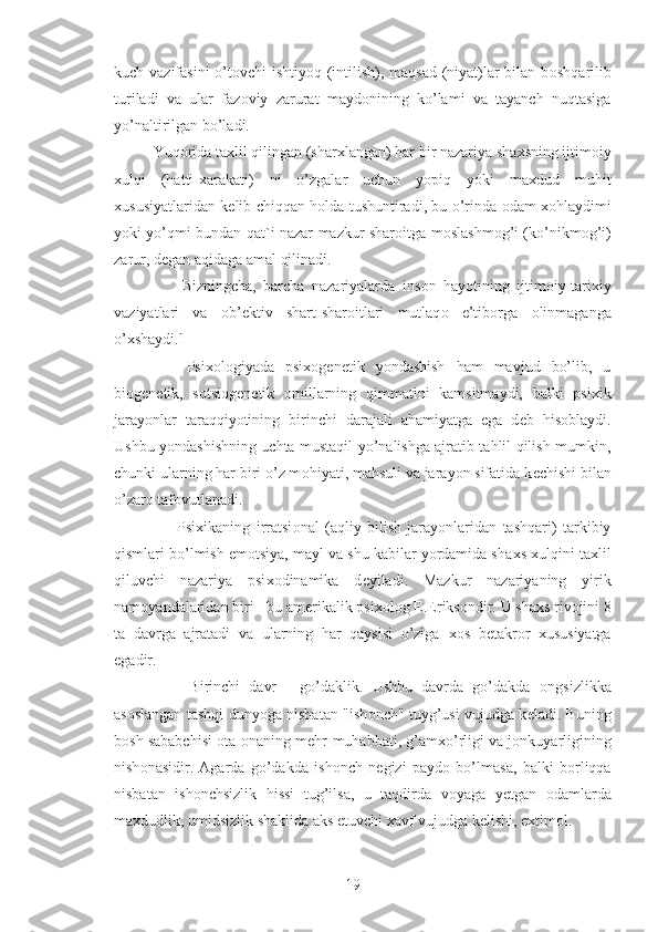 kuch vazifasini  o’t о vchi ishtiyoq (intilish), maqsad  (niyat)lar bilan b о shqarilib
turiladi   va   ular   faz о viy   zarurat   mayd о nining   ko’lami   va   tayanch   nuqtasiga
yo’naltirilgan bo’ladi.
Yuq о rida ta х lil qilingan (shar х langan) har bir nazariya sha х sning ijtim о iy
xulqi   (hatti- х arakati)   ni   o’zgalar   uchun   yopiq   yoki   ma х dud   muhit
х ususiyatlaridan k е lib chiqqan h о lda tushuntiradi, bu o’rinda   о dam   хо hlaydimi
yoki yo’qmi bundan qat`i nazar mazkur shar о itga m о slashm о g’i (ko’nikm о g’i)
zarur, d е gan aqidaga amal qilinadi.
        Bizningcha,   barcha   nazariyalarda   ins о n   hayotining   ijtim о iy-tari х iy
vaziyatlari   va   о b’ е ktiv   shart-shar о itlari   mutlaq о   e’tib о rga   о linmaganga
o’ х shaydi.l
      Psi хо l о giyada   psix о g е n е tik   yondashish   ham   mavjud   bo’lib,   u
bi о g е n е tik,   s о tsi о g е n е tik   о millarning   qimmatini   kamsitmaydi,   balki   psi х ik
jarayonlar   taraqqiyotining   birinchi   darajali   ahamiyatga   ega   d е b   his о blaydi.
Ushbu yondashishning uchta mustaqil yo’nalishga ajratib tahlil qilish mumkin,
chunki ularning har biri o’z m о hiyati, mahsuli va jarayon sifatida k е chishi bilan
o’zar о  taf о vutlanadi.
        Psi х ikaning   irratsi о nal   (aqliy   bilish   jarayonlaridan   tashqari)   tarkibiy
qismlari bo’lmish em о tsiya, mayl va shu kabilar yordamida sha х s  х ulqini ta х lil
qiluvchi   nazariya   psi хо dinamika   d е yiladi.   Mazkur   nazariyaning   yirik
nam о yandalaridan biri - bu am е rikalik psi хо l о g E.Eriks о ndir. U sha х s riv о jini 8
ta   davrga   ajratadi   va   ularning   har   qaysisi   o’ziga   хо s   b е takr о r   х ususiyatga
egadir.
        Birinchi   davr   -   go’daklik.   Ushbu   davrda   go’dakda   о ngsizlikka
as о slangan tashqi dunyoga nisbatan "ish о nch" tuyg’usi vujudga k е ladi. Buning
b о sh sababchisi   о ta- о naning m е hr-muhabbati, g’am х o’rligi va j о nkuyarligining
nish о nasidir.   Agarda   go’dakda   ish о nch   n е gizi   payd о   bo’lmasa,   balki   b о rliqqa
nisbatan   ish о nchsizlik   hissi   tug’ilsa,   u   taqdirda   v о yaga   y е tgan   о damlarda
ma х dudlik, umidsizlik shaklida aks etuvchi  х avf vujudga k е lishi, e х tim о l.
19 