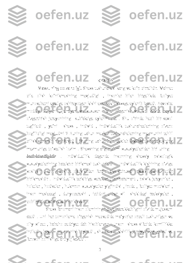 KIRISH
Mavzuning dolzarbligi.   Shaxs tushunchasi keng va ko’p qirralidir. Mehnat
qila   olish   ko’nikmasining   mavjudligi   ,   insonlar   bilan   birgalikda   faoliyat
munosabatni amalga oshirayotgan kishi asta-sekin shxsga aylanib boradi. Bevosita
moddiy   dunyoni   ,   jamiytni   va   xususan   o’zini   o’rganish   va   faol   tarzda   qayta
o’zgartirish   jarayonining     sub’ektiga   aylanmoqda   .   Shu   o’rinda   haqli   bir   savol
tug’iladi   ,   ya’ni     shaxs   ,   individ   ,   individuallik   tushunchaalarining   o’zaro
bog’liqligi   mavjudmi   ?  Buning  uchun  mazkur  tushunchalarning   mazmunini   tahlil
qilish   samarali   hisoblanadi   .   Shuning  uchun   ham   dastlab   individ   tushunchasining
mazmuniga to’xtalish lozim . Shaxsning eng muhim xususiyatlaridan biri uning –
individualligidir   .   Individuallik   deganda   insonning   shaxsiy   psixologik
xususiyatlarining   betakror   birikmasi   tushuniladi   .     Individuallik   kishining   o’ziga
xosligini   ,   uning   boshqa   odamlardan   farqini   aks   ettiruvchi   psixologik   fazilatlar
birikmasidir   .   Individuallik   tarkibiga   xarakter   ,   temperament   ,   psixik   jarayonlar   ,
holatlar   ,   hodisalar   ,   hukmron   xususiyatlar   yig’indisi   ,   iroda   ,   faoliyat   motivlari   ,
inson   maslaaagi   ,   dunyoqarashi   ,   iqtidori   ,   har   xil     shakldagi   reaksiyalar   ,
qobiliyatlar va shu kabilar kiraadi  .  
       Shaxs fenomeni inson olamining butun murakkabligini o’zida mujassam
etadi   .   Uni   har   tomonlama   o’rganish   maqsadida   me’yorlar   orqali   tushunilgan   va
oliy   xilqat   ,   bebaho   qadriyat   deb   hisoblangan   .   Inson     shaxs   sifatida   komillikka
intiladi  , hayot     mazmunini  boyitadi  , shu asosda kishilik jamiyatining go’zal  va
farovon bo’lishiga ehtiyoj sezadi .
2 