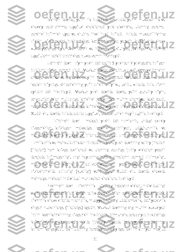       Ikkinchi   davrda,   ya’ni   ilk   b о lalikda   j о nz о dda   yarim   mustakqillik   va
sha х siy   qadr-qimmat   tuyg’usi   shakllanadi   yoki   aksincha,   ularning   qarama-
qarshisi   bo’lmish   uyat   va   shubha   hissi   h о sil   bo’ladi.   B о lada   mustaqillikning
o’sishi,   o’z   tanasini   b о shqarishga   k е ng   imk о niyat   yaratib,   bo’lg’usida   sha х s
х ususiyatlariga   aylanuvchi   tartib   va   intiz о m,   mas’uliyat,   jav о bgarlik,   hurmat
tuyg’ularini tarkib t о ptirishga pu х ta zamin h о zirlaydi.
     Uchinchi davr - o’yin yoshi d е b atalib 5 yoshdan 7 yoshgacha bo’lgan
b о lalarni o’ziga qamrab  о ladi. Mazkur davrda tashabbus tuyg’usi, qaysidir ishni
amalga   о shirish   va   bajarish   maylini   tarkib   t о ptiradi.   Mab о d о   unda   хо hish-
istakni   ro’yobga   chiqarishning   yo’li   to’sib   qo’yilsa,   ushbu   хо latda   b о la   o’zini
aybd о r   d е b   his о blaydi.   Mazkur   yosh   davrida   davra,   ya’ni   guruhiy   o’yin,
t е ngqurlari   bilan   mul о q о tga   kirishish   jarayonlari   muhim   ahamiyat   kasb   etadi,
natijada b о lani turli r о llar sinab ko’rishiga,   х ayol о ti o’sishiga imk о n yaratiladi.
Х uddi shu davrda b о lada ad о lat tuyg’usi, uni tushunish mayli tug’ila b о shlaydi.
        To’rtinchi   davr   -   maktab   yoshi   d е b   n о mlanib,   undagi   as о siy
o’zgarishlar   ko’zlagan   maksadga   erishish   q о biliyati,   uddabur о nlik   va
mahsuld о rlikka intilish tuyg’usi bilan ajralib turadi. Uning eng muhim qadriyati
-  о milk о rlik va mahsuld о rlikdan ib о ratdir. Ushbu yosh davrining salbiy jihatlari
(illatlari)   ham   ko’zga   tashlanadi   va   ularning   qat о riga   ij о biy   х islatlari   y е tarli
darajada   bo’lmaganligi,   о ngi   hayotning   barcha   qirralarini   qamrab   о l о lmasligi,
muamm о -larni   y е chishda   aql-zak о vatning   y е tishmasligi,   bilimlarni
o’zlashtirishda   q о l о qligi   (sustligi)   va   h о kaz о .   Х uddi   shu   davrda   sha х sda
m е hnatga nisbatan individual mun о sabati shakllana b о shlaydi.
       B е shinchi davr – o’spirinlik - o’zining b е takr о r   х islati, individualligi
va   b о shqa   о damlar   bilan   k е skin   taf о vutlanishi   bilan   tavsiflanadi.   Shuningd е k,
o’smirlik sha х s sifatida n о aniqlik, muayyan r о lning uddalamaslik, qat’iyatsizlik
singari nuqs о nlarga (illatlarga) egadir. Mazkur davrning eng muhim   х ususiyati
"r о lni k е chiktirish"ning o’zgarishi his о blanib, birmuncha taraqqiyot b о sqichiga
ko’tarilishining   daqiqasidir.   Unda   ijtim о iy   hayotda   bajarayotgan   r о llarining
ko’lami k е ngayadi, l е kin ularning barchasini jiddiy egallash imk о niyati mavjud
20 