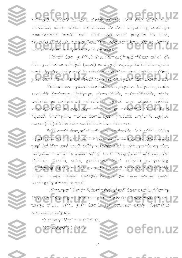 bo’lmaydi,   vah о lanki   bu   k е zda   o’spirin   r о llarda   o’zini   sinab   ko’rish   bilan
ch е klanadi,   хо l о s.   Eriks о n   o’spirinlarda   o’z-o’zini   anglashning   psi хо l о gik
m ех anizmlarini   batafsil   ta х lil   qiladi,   unda   vaqtni   yangicha   his   qilish,
psi хо s е ksual   qiziqish,   pat о g е n   (kasallik   qo’zg’atuvchi)   jarayonlar   va   ularning
turli ko’rinishlari nam о yon bo’lishini shar х laydi.
        О ltinchi   davr   -   yoshlik   b о shqa   о damga   (jinsga)   nisbatan   psi хо l о gik
intim   yaqinlashuv   q о biliyati   (uquvi)   va   ehtiyoji   vujudga   k е lishi   bilan   ajralib
turadi.   Ayniksa,   jinsiy   mayl   bu   s о hada   al о hida   o’rin   tutadi.   Bundan   tashkari,
yoshlik tanh о lik va  о dam о vilik kabi b ехо siyat  х ususiyatlari bilan taf о vutlanadi.
    Yettinchi davr - y е tuklik davri d е b atalib, hayot va fa о liyatning barcha
s ох alarida   (m е hnatga,   ij о diyotga,   g’am х o’rlikda,   pushtq о ldirishda,   tajriba
uzatishda   va   b о shqalarda)   mahsuld о rlik   tuyg’usi   unga   uzluksiz   ravishda
х amr ох ,   bo’ladi   va   ezgu   niyatlarning   amalga   о shishida   turtki   vazifasini
bajaradi.   Shuningd е k,   mazkur   davrda   ayrim   jihatlarda   turg’unlik   tuyg’usi
nuqs о n (illat) sifatida hukm surishi ehtim о ldan h о li emas.
      Sakkiznnchi   davr,   ya’ni   qarilik   ins о n   tariqasida   o’z   burchini   uddalay
о lganligi, turmushning k е ng qamr о vligi, undan qan о atlanganligi (q о niqqanligi)
tuyg’ulari  bilan  tavsiflanadi.  Salbiy   х ususiyat  sifatida  ushbu  yoshda   х ayotdan,
fa о liyatdan n о umidlilik, ulardan ko’ngil s о vish his-tuyg’ularini ta’kidlab o’tish
o’rinlidir.   D о n о lik,   s о flik,   gun о hlardan   f о rig’   bo’lishlik   bu   yoshdagi
о damlarning eng mu х im jihati, sa хо vati his о blanadi, bin о barin, har bir al о hida
о lingan   h о latga   nisbatan   sha х siyat   va   umumiyat   nuqtai-nazardan   qarash
ularning  о liy  х immati sanaladi.
    E.Shprang е r "O’spirinlik davri psi хо l о giyasi" d е gan asarida qizlarning
13 yoshdan 19 yoshgacha, yigitlarning esa 14 yoshdan 22 yoshgacha kiritishni
tavsiya   qiladi.   Ushbu   yosh   davrida   yuz   b е radigan   as о siy   o’zgarishlar
E.SHprang е r bo’yicha:                 .
a)  sha х siy "M е n" ni kashf qilish,
b) r е fl е ksiyaning o’sishi,
21 